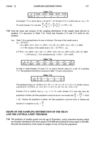 CHAP. 71
-
, x
P(Z)
SAMPLING DISTRIBUTIONS
0 0.5 1.0 1.5 2.0 2.5 3.0
.0625 .1250 .1875 .2500 .I875 .I250 .0625
Table 7
.
1
3
X
P(x)
I P(X) I .2 .2 .2 .2 .2 I
0 I 2 3
.25 .25 .25 .25
157
In Example 7.7 it is shown that p = 36 and o2= 18. Formula (7.2)is verified since p = psr= 36.
-)(- - 2
To verify formula (7.3),note that -x- -
- - 1.125= 0,.
C
? N-n 18 5-4
n N-1 4 5-1
7.15 Find the mean and variance of the sampling distribution of the sample mean derived in
problem 7.1 I and given in Table 7.16. Verify that formulas (7.2) and (7.3) hold for this
problem.
Am: Table 7.16 is reprinted below for ease of reference. The mean of the sample mean is
& =cxP(X)
= O X .0625 +0.5 x .125 + 1 x .I875 + 1.5 x .25 + 2 x .1875 +2.5 x .125 + 3 x .0625
= 1S. The variance of the sample mean is 0
: = E X 'P( -jl ) - px.
2
CX2P(sI) = 0 ~ . 0 6 2 5 + . 2 5 ~ . 1 2 5 +
I ~ . 1 8 7 5 + 2 . 2 5 ~ . 2 5 + 4 ~ . 1 8 7 5 + 6 . 2 5 ~ . 1 2 5 + 9 ~ . 0 6 2 5
= 2.875 and pg = 2.25, and therefore02 = 2.875 - 2.25 = 0.625.
Table 7.16
In order to verify formulas (7.2) and (7.3),we need to find the values for p and d in problem
7.11.The population distribution was given in table 7.14 and is shown below.
The population mean is p = C xP(x) = 0 x .25 + I x .25 + 2 x .25 + 3 x .25 = 1.5, and the variance
is given by 0
' = E x2P(x)-p2 = 0 x .25 + 1 x .25 +4 x .25 +9 x .25 - 2.25 = 1.25.
Formula (7.2) is verified, since p = pLsr
= 1.5. To verify formula (7.3),note that since the
population is infinite, the finite population correction factor is not needed and - = --
- 0.625
= 0
:
. Anytime the population is infinite, the finite population correction factor is omitted and
O2 1.25
n 2
0'
formula (7.3)simplifies to 0
: = -.
n
SHAPE OF THE SAMPLING DISTRIBUTION OF THE MEAN
AND THE CENTRAL LIMIT THEOREM
7.16 The portfolios of wealthy people over the age of 50 produce yearly retirement incomes which
are normally distributed with mean equal to $125,000and standard deviation equal to $25,000.
Describe the distribution of the means of samples of size 16from this population.
 