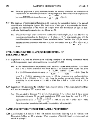 158 SAMPLING DISTRIBUTIONS [CHAP. 7
Am: Since the population of yearly retirement incomes are normally distributed, the distribution of
sample means will be normally distributed for any sample size. The distribution of sample means
G 25,000
has mean $125,000and standard error q = -= -
-
- $6,250.
AJ16
7.17 The mean age of nonresidential buildings is 30 years and the standard deviation of the ages of
nonresidential buildings is 5 years. The distribution of the ages is not normally distributed.
Describe the distribution of the means of samples from the distribution of ages of non-
residential buildings for sample sizes n = 10and n = 50.
Am: The distribution type for the sample mean is unknown for small samples, i.e., n < 30. Therefore we
cannot say anything about the distribution of X when n = 10. For large samples, i.e., 230,the
central limit theorem assures us that T has a normal distribution. Therefore, for n = 50, the sample
mean has a normal distribution with mean = 30 years and standard error = -- --
- 0.707
years.
0 5
J;;-Jso
APPLICATIONS OF THE SAMPLING DISTRIBUTION OF
THE SAMPLE MEAN
7.18 In problem 7.16, find the probability of selecting a sample of 16 wealthy individuals whose
portfolios produce a mean retirement income exceeding $135,000.
Ans: We are asked to determine the probability that X exceeds $135,000.From problem 7.16, we know
that X has a normal distribution with mean $125,000 and standard error $6,250. The event
x > 135,000 is equivalent to the event z = > = 1.60. Since the
event X > 135,000 is equivalent to the event z > 1.60,the two events have equal probabilities.
That is, P(X > 135,000) = P(Z > 1.60). Using the standard normal distribution table, the
probability P(z > 1.60)is equal to .5 - .4452 = .0548.
That is, P(X > 135,000)= P(Z > 1.60) =
.0548.
- X - 125,000 135,000 - 125,000
6,250 6,250
7.19 In problem 7.17, determine the probability that a random sample of 50 nonresidential buildings
will have a mean age of 27.5 years or less.
Am: We are asked to determine P(X < 27.5). From problem 7.17, we know that X has a normal
distribution with mean 30 years and standard error 0.707 years. Since the event 51 < 27.5 is
X-30 275-30
equivalent to the event z = -< = -3.54, we have P(X < 27.5) = P(z < -3.54).
.707 .707
From the standard normal distribution table, the probability is less than .001.
SAMPLING DISTRIBUTIONOF THE SAMPLEPROPORTION
7.20 Approximately 8.8 million of the 12.8 million individuals receiving Aid to Families with
Dependent children are 18 or younger. What proportion of the individuals receiving such aid
are 18or younger?
 