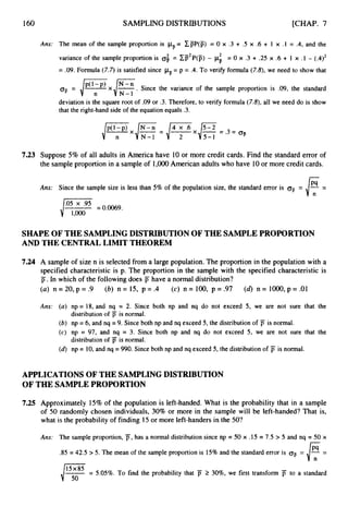 160 SAMPLING DISTRIBUTIONS [CHAP.7
7.23
Ans: The mean of the sample proportion is pF= cp(p)= 0 x .3 + .5 x .6 + 1 x .1 = .4, and the
variance of the sample proportion is 0;= cD2
P(p) - pi = 0 x .3 + .25 x .6 + 1 x .1 - (.4)2
= .09.Formula (7.7) is satisfied since pF= p = .4. To verify formula (7.8), we need to show that
q
,= J ? x { ~ . Since the variance of the sample proportion is .09, the standard
deviation is the square root of .09 or .3. Therefore, to verify formula (7.8), all we need do is show
that the right-hand side of the equation equals .3.
Suppose 5% of all adults in America have 10 or more credit cards. Find the standard error of
the sample proportion in a sampleof 1,OOO American adults who have 10or more credit cards.
Ans: Since the sample size is less than 5% of the population size, the standard error is q -
SHAPE OF THE SAMPLING DISTRIBUTION OF THE SAMPLE PROPORTION
AND THE CENTRALLIMIT THEOREM
7.24 A sample of size n is selected from a large population. The proportion in the population with a
specified characteristic is p. The proportion in the sample with the specified characteristic is
p.In which of the following does
(a) n = 20, p = .9
have a normal distribution?
(c) n = 100, p = .97
(b) n = 15, p = .4 (6) n = IOOO, p = .01
np = 18, and nq = 2. Since both np and nq do not exceed 5, we are not sure that the
distribution of jT is normal.
np = 6, and nq =9. Since both np and nq exceed 5, the distribution of F is normal.
np = 97, and nq = 3. Since both np and nq do not exceed 5 , we are not sure that the
distribution of jT is normal.
np = 10,and nq = 990. Since both np and nq exceed 5, the distribution of is normal.
APPLICATIONS OF THE SAMPLING DISTRIBUTION
OF THE SAMPLEPROPORTION
7.25 Approximately 15% of the population is left-handed. What is the probability that in a sample
of 50 randomly chosen individuals, 30% or more in the sample will be left-handed? That is,
what is the probability of finding 15or more left-handersin the 50?
Ans: The sample proportion, jT,has a normal distribution since np = 50 x .15 = 7.5 > 5 and nq = 50 x
.85 = 42.5 > 5. The mean of the sample proportion is 15%and the standard error is oF= =
15x85 = 5.05%. To find the probability that F 2 30%,we first transform jT to a standard
lio
 