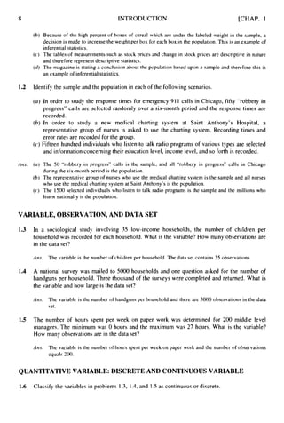 8 INTRODUCTION [CHAP. 1
(6) Because of the high percent of boxes of cereal which are under the labeled weight in the sample, a
decision is made to increase the weight per box for each box in the population. This is an example of
inferential statistics.
(c) The tables of measurements such as stock prices and change in stock prices are descriptive in nature
and therefore represent descriptive statistics.
((2) The magazine is stating a conclusion about &he
population based upon a sample and therefore this is
an example of inferential statistics.
1.2 Identify the sample and the population in each of the following scenarios.
(a) In order to study the response times for emergency 91 1 calls in Chicago, fifty “robbery in
progress” calls are selected randomly over a six-month period and the response times are
recorded.
(b) In order to study a new medical charting system at Saint Anthony’s Hospital, a
representative group of nurses is asked to use the charting system. Recording times and
error rates are recorded for the group.
(c)Fifteen hundred individuals who listen to talk radio programs of various types are selected
and information concerning their education level, income level, and so forth is recorded.
Am. (a) The 50 “robbery in progress” calls is the sample, and all “robbery in progress” calls in Chicago
during the six-month period is the population.
(bj The representative group of nurses who use the medical charting system is the sample and all nurses
who use the medical charting system at Saint Anthony’s is the population.
(cj The 1500 selected individuals who listen to talk radio programs is the sample and the millions who
listen nationally is the population.
VARIABLE, OBSERVATION, AND DATA SET
1.3
1.4
1.5
In a sociological study involving 35 low-income households, the number of children per
household was recorded for each household. What is the variable? How many observations are
in the data set?
Ans. The variable is the number of children per household. The data set contains 35 observations.
A national survey was mailed to 5000 households and one question asked for the number of
handguns per household. Three thousand of the surveys were completed and returned. What is
the variable and how large is the data set?
Ans. The variable is the number of handguns per household and there are 3000 observations in the data
set.
The number of hours spent per week on paper work was determined for 200 middle level
managers. The minimum was 0 hours and the maximum was 27 hours. What is the variable?
How many observations are in the data set?
Am. The variable is the number of hours spent per week on paper work and the number of observations
equals 200.
QUANTITATIVE VARIABLE: DISCRETE AND CONTINUOUS VARIABLE
1.6 Classify the variables in problems I .3, 1.4, and 1.S as continuous or discrete.
 