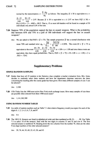 CHAP. 71 SAMPLING DISTRIBUTIONS 161
-
normal by the transormation z = -
’-”as follows. The inequality 2 30 is equivalent to z =
O
F
p-15 30-15
2 -= 2.97. Because F 2 30 is equivalent to z 2 2.97 we have P(F 2 30) =
5.05 5.05
P(z 22.97) = .5 - .4985 = .0015.That is, 15 or more left-handerswill be found in a sample of 50
individualsonly about 0.2% of the time.
7.26 Suppose 70% of the population support the ban on assault weapons. What is the probability
that between 65% and 75% in a poll of 100 individuals will support the ban on assault
weapons?
Ans: We are asked to find P(65 < j
j < 75). The sample proportion p has a normal distribution with
mean 70% and standard error air = = i
F= 4.58%. The event 65 < jT < 75 is
equivalentto the event -
<-<- or -1.09 c z c 1.09and since these events are
equivalent, they have equal probabilities.That is, P(65 c jT c 75) = P(-1.09 c z < 1.09) = 2 x
.3621 = .7242.
65-70 p-70 75-70
458 4.58 458
Supplementary Problems
SIMPLE RANDOM SAMPLING
7.27
7.28
Rather than have all 25 students in her Statistics class complete a teacher evaluation form, Mrs. Jones
decides to randomly select three students and have the department chairman interview the three
concerning her teaching after the course grade has been given. How many different samples of size 3 can
be selected?
Ans. 2,300
USA Today lists the 1900 most active New York stock exchange issues. How many samplesof size three
are possible when selected from these 1900stock issues?
Ans. 1,141,362,300
USING RANDOM NUMBER TABLES
7.29 In a table of random numbers such as Table 7.1 what relative frequency would you expect for each of the
digits 0, 1,2, 3,4, 5,6, 7, 8, and 9?
Ans. 0.1
7.30 The 100 U.S. Senators are listed in alphabeticalorder and then numbered as 00, 01, .. .,99. Use Table
7.1 to select 10 of the senators. Start with the two digits in columns 31 and 32 and row 6. The first
selected senator is numbered 76. Reading down the two columns from the number 76, what are the other
9 two-digit numbers of the other selected senators?
Ans. 59,78,44,93,69,25,43,50,
and 45
 