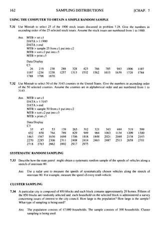 162 SAMPLING DISTRIBUTIONS [CHAP. 7
USING THE COMPUTER TO OBTAIN A SIMPLE RANDOM SAMPLE
7.31 Use Minitab to select 25 of the 1900 stock issues discussed in problem 7.28. Give the numbers in
ascending order of the 25 selected stock issues. Assume the stock issues are numbered from 1 to 1900.
Ans. MTB > set cl
DATA > 1:1900
DATA > end
MTB > sample 25 from cl put into c2
MTB > sort c2 put into c3
MTB > print c3
Data Display
c 3
26 219 238 288 328 423 766 785 943 1006 1187
1197 1234 1238 1257 1313 1532 1562 1613 1639 1728 1784
1788 1798 1870
7.32 Use Minitab to select 50 of the 3143 counties in the United States. Give the numbers in ascending order
of the
3143.
Ans.
50 selected counties. Assume the counties are in alphabetical order and are numbered from 1 to
MTB > set cl
DATA > 1:3143
DATA > end
MTB > sample 50 from cl put into c2
MTB > sort c2 put into c3
MTB > print c3
Data Display
c 3
33 47 53 139 265 312 321 343 444 519 599
652 658 764 789 829 949 964 1063 1134 1209 1300
1463 1567 1630 1694 1706 1818 1848 2021 2048 2138 2143
2270 2285 2306 2311 2408 2414 2463 2487 2513 2658 2701
2718 2763 2862 2892 2917 2975
SYSTEMATICRANDOM SAMPLING
7.33 Describe how the state patrol might obtain a systematic random sample of the speeds of vehicles along a
stretch of interstate 80.
Ans. Use a radar unit to measure the speeds of systematically chosen vehicles along the stretch of
interstate 80. For example, measure the speed of every tenth vehicle.
CLUSTER SAMPLING
7.34 A particular city is composed of 850 blocks and each block contains approximately 20 homes. Fifteen of
the 850 blocks are randomly selected and each household on the selected block is administered a survey
concerning issues of interest to the city council. How large is the population? How large is the sample?
What type of sampling is being used?
Ans. The population consists of 17,000 households. The sample consists of 300 households. Cluster
sampling is being used.
 
