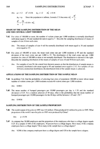 164 SAMPLING DISTRIBUTIONS [CHAP. 7
2
Ans. p=1.2 02=0.36 p x = 1 . 2 0, =0.18
d
psi= p
d .36
n 2
Since the population is infinite, formula (7.3)becomes a
: = -
n
--
- - = 0;.
SHAPE OF THE SAMPLING DISTRIBUTION OF THE MEAN
AND THE CENTRAL LIMIT THEOREM
7.42
7.43
For cities of 100,000or more, the number of violent crimes per 1,000residents is normally distributed
with mean equal to 30 and standard deviation equal to 7. Describe the sampling distribution of means of
samples of size 4 from such cities.
Ans. The means of samples of size 4 will be normally distributed with mean equal to 30 and standard
error equal to 3.5.
For cities of 100,000 or more, the mean total crime rate per 1,000 residents is 95 and the standard
deviation of the total crime rate per 1,0oO is 15. The distribution of the total crime rate per 1,OOO
residents for cities of 100,000or more is not normally distributed. The distribution is skewed to the right.
Describe the sampling distribution of the means of samples of sizes 10and 50 from such cities.
Am. For samples of size 50, the central limit theorem assures us that the distribution of sample means is
normally distributed with mean equal to 95 and standard error equal to 2.12. For samples of size
10from a nonnormal distribution, the distribution form of the sample means is unknown.
APPLICATIONS OF THE SAMPLING DISTRIBUTIONOF THE SAMPLE MEAN
7.44 In problem 7.42, find the probability of selecting four cities of population 100,OOO or more whose mean
number of violent crimes per 1,000residents exceeds 40 violent crimes per 1,000 residents.
Ans. 0.0021
7.45 The mean number of bumped passengers per 10,000 passengers per day is 1.35 and the standard
deviation is 0.25. For a random selection of 40 days, what is the probability that the mean number of
bumped passengers per 1
0
,
O
O
O passengers for the 40 days will be between 1.25and 1S O ?
A m 0.9938
SAMPLING DISTRIBUTION OF THE SAMPLE PROPORTION
7.46 The world output of bicycles in 1995was 114 million. China produced 41 million bicycles in 1995. What
proportion of the world's new bicycles in 1995 were produced by China?
Ans. p = 0.36
7.47 A company has 38,000 employees and the proportion of the employees who have a college degree equals
0.25. In a sample of 400 of the employees, 30 percent have a college degree. How many of the company
employees have a college degree'?How many in the sample have a college degree?
Ans. 9,500 of the company employees have a college degree and 120 in the sample have a degree.
 