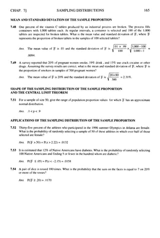 CHAP. 71 SAMPLING DISTRIBUTIONS 165
MEAN AND STANDARDDEVIATION OF THE SAMPLEPROPORTION
7.48 One percent of the vitamin C tablets produced by an industrial process are broken. The process fills
containers with 1,000tablets each. At regular intervals, a container is selected and 100 of the 1,000
tablets are inspected for broken tablets. What is the mean value and standard deviation of j7,where j
7
represents the proportion of broken tablets in the samples of lo0 selected tablets?
1,000- I
Ans. The mean value of iY is .01 and the standard deviation of is
,0094.
7.49 A survey reported that 20% of pregnant women smoke, 19% drink ,and 13% use crack cocaine or other
drugs. Assuming the survey results are correct, what is the mean and standard deviation of F,where jY is
the proportion of smokers in samples of 300 pregnant women?
Am. The mean value of i7 is 20% and the standard deviation of = 2.31%.
SHAPE OF THE SAMPLING DISTRIBUTION OF THE SAMPLEPROPORTION
AND THE CENTRALLIMIT THEOREM
7.51 For a sample of size 50, give the range of population proportion values for which j7 has an approximate
normal distribution.
Ans. . I < p < .9
APPLICATIONS OF THE SAMPLINGDISTRIBUTION OF THE SAMPLEPROPORTION
7.52 Thirty-five percent of the athletes who participated in the 1996 summer Olympics in Atlanta are female.
What is the probability of randomly selecting a sample of 50 of these athletes in which over half of those
selected are female?
Ans. P(j5 >SO) = P(z > 2.22) = .0132
7.53 It is estimated that 12% of Native Americans have diabetes. What is the probability of randomly selecting
100Native Americans and finding 5 or fewer in the hundred whom are diabetic?
Ans. P(p 5.05)= P(z < -2.15) = .0158
7.54 A pair of dice is tossed 180 times. What is the probability that the sum on the faces is equal to 7 on 20%
or more of the tosses?
Ans. P(F2.20) = .1170
 