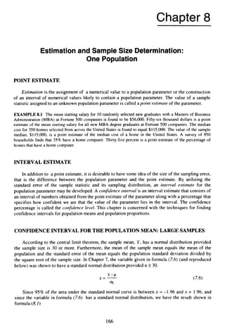 Chapter 8
Estimationand Sample Size Determination:
One Population
POINT ESTIMATE
Estimation is the assignment of a numerical value to a population parameter or the construction
of an interval of numerical values likely to contain a population parameter. The value of a sample
statistic assigned to an unknown population parameter is called a point estimate of the parameter.
EXAMPLE 8.1 The mean starting salary for 10 randomly selected new graduates with a Masters of Business
Administration (MBA) at Fortune 500 companies is found to be $56,000.Fifty-six thousand dollars is a point
estimate of the mean starting salary for all new MBA degree graduates at Fortune 500 companies. The median
cost for 350 homes selected from across the United States is found to equal $1 15,OOO. The value of the sample
median, $1 15,000, is a point estimate of the median cost of a home in the United States. A survey of 950
households finds that 35% have a home computer. Thirty-five percent is a point estimate of the percentage of
homes that have a home computer.
INTERVAL ESTIMATE
In addition to a point estimate, it is desirable to have some idea of the size of the sampling error,
that is the difference between the population parameter and the point estimate. By utilizing the
standard error of the sample statistic and its sampling distribution, an interval estimate for the
population parameter may be developed. A confidence interval is an interval estimate that consists of
an interval of numbers obtained from the point estimate of the parameter along with a percentage that
specifies how confident we are that the value of the parameter lies in the interval. The confidence
percentage is called the confidence level. This chapter is concerned with the techniques for finding
confidence intervals for population means and population proportions.
CONFIDENCE INTERVAL FOR THE POPULATION MEAN: LARGE SAMPLES
According to the central limit theorem, the sample mean, 7,
has a normal distribution provided
the sample size is 30 or more. Furthermore, the mean of the sample mean equals the mean of the
population and the standard error of the mean equals the population standard deviation divided by
the square root of the sample size. In Chapter 7, the variable given in formula (7.6) (and reproduced
below) was shown to have a standard normal distribution provided n 2 30.
Since 95% of the area under the standard normal curve is between z = -1.96 and z = 1.96,and
since the variable in formula (7.6) has a standard normal distribution, we have the result shown in
formula (8.I )
166
 