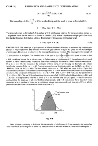 CHAP. 81 ESTIMATION AND SAMPLE SIZE DETERMINATION 167
-
P(-1.96 < x--cL< 1.96)= .95
o
x
-
The inequality,-1.96 < -
'-'
< 1.96,is solved for p and the result is given in formula (8.2).
ajr
(8.2)
Y - 1.96- < p < X + 1.96-
The interval given in formula (8.2) is called a 95% confidence interval for the population mean, p.
The general form for the interval is shown in formula (8.3),where z represents the proper value from
the standard normal distributiontable as determinedby the desired confidencelevel.
EXAMPLE 8.2 The mean age of policyholders at Mutual Insurance Company is estimated by sampling the
records of 75 policyholders. The standard deviation of ages is known to equal 5.5 years and has not changed
over the years. However, it is unknown if the mean age has remained constant. The mean age for the sample of
75 policyholders is 30.5 years. The standard error of the ages is = ----
- .635 years. In order to find
a 90%confidence interval for p, it is necessary to find the value of z in formula (8.3)for confidence level equal
to 90%.If we let c be the correct value for z, then we are looking for that value of c which satisfies the equation
P(-c < z < c) = .90. Or, because of the symmetry of the z curve, we are looking for that value of c which
satisfies the equation P(0 < z < c) = .45. From the standard normal distribution table, we find P(0 < z < 1.64) =
.4495 and P(0 < z < 1.65) = .4505. The interpolated value for c is 1.645, which we round to 1.65. Figure 8-1
illustrates the confidence level and the corresponding values of z. Now the 90% confidence interval is computed
as follows. The lower limit of the interval is X- 1.650~
= 30.5 - 1.65 x .635 = 29.5 years, and the upper limit is
x + 1.650~= 31.5. We are 90% confident that the mean age of all 250,000 policyholders is between 29.5 and
31.5 years. It is important to note that p either is or is not between 29.5 and 31.5 years. To say we are 90%
confident that the mean age of all policyholders is between 29.5 and 31.5 years means that if this study were
conducted a large number of times and a confidence interval were computed each time, then 90% of all the
possible confidence intervals would contain the true value of p.
0 55
J;;-J75
-
Fig. 8-1
Since it is time consuming to determine the correct value of z in formula (8.3),the values for the most often
used confidence levels are given in Table 8.1. They are found in the same manner as illustrated in Example 8.2.
 
