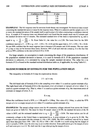 168 ESTIMATION AND SAMPLE SIZE DETERMINATION [CHAP. 8
Table 8.1
Confidence level Z value
I .96
I 99 I 2.58 I
EXAMPLE 8.3 The 91I response time for terrorists bomb threats was investigated. No historical data existed
concerning the standard deviation or mean for the response times. When (T is unknown and the sample size is 30
or more, the standard deviation of the sample itself is used in place of CJ when constructing a confidence interval
for p. A sample of 35 response times was obtained and it was found that the sample mean was 8.5 minutes and
the standard deviation was 4.5 minutes. The estimated standard error of the mean is represented by 3~ and is
equal to 5 -
- -
J
;
; -
- -
J35 -
- .76. From Table 8.1, the value for z is 2.58. The lower limit for the 99%
confidence interval is jC - 2.58 x q = 8.5 - 2.58 x .76 = 6.54 and the upper limit is 8.5 + 2.58 x .76 = 10.46.
We are 99% confident that the mean response time is between 6.54 minutes and 10.46 minutes. The true value
of p may or may not be between these limits. However, 99% of all such intervals contain p.It is this fact that
gives us 99% confidence in the interval from 6.54 to 10.46.
S 4 5
For large samples, no assumption is made concerning the shape of the population distribution. If
the population standard deviation is known, it is used in formula (8.3).If the population standard
deviation is unknown, it is estimated by using the sample standard deviation. The value for z in
formula (8.3)is found in the standard normal distribution table or, if applicable,by using Table 8.1.
MAXIMUM ERROR OF ESTIMATE FOR THE POPULATION MEAN
The inequality in formula(8.3)may be expressed as shown:
The left-hand side of formula (8.4)is the sampling error when X is used as a point estimate of p.
The right-hand side of formula (8.4) is the m i m u m error o
f estimate or margin of error when X is
used as a point estimate of p.That is, when X is used as a point estimate of p, the maximum error of
estimate or margin of error, E, is
When the confidence level is 95%, z = 1.96 and E = 1 . 9 6 ~ .
This value of E, 1.96%, is called the 95%
margin o
f error or simply margin o
f error when T is used as a point estimateof p.
EXAMPLE 8.4 The annual college tuition costs for 40 community colleges selected from across the United
States are given in Table 8.2. The mean for these 40 sample values is $1396, the standard deviation of the 40
s 655
values is $655, and the estimated standard error is 5 = -- -= $104. The mean tuition cost for all
J ; ; - f i
community colleges in the United States is represented by p. A point estimate of p is given by $1,396. The
margin of error associated with this estimate is 1.96 x 104 = $204. The 95% confidence interval for p, based
upon these data goes from 1396 - 204 = $1,192 to 1396 + 204 = $1,600. It is worth noting that the margin of
error is actually f $204, since the error may occur in either direction. Some publications give the margin of error
as E and some give it as fE. We shall omit the f sign when giving the margin of error.
 