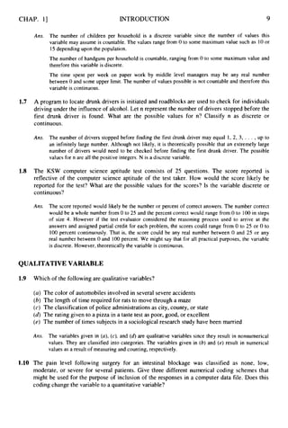 CHAP. 1
3 INTRODUCTION 9
Ans. The number of children per household is a discrete variable since the number of values this
variable may assume is countable. The values range from 0 to some maximum value such as 10 or
15depending upon the population.
The number of handguns per household is countable, ranging from 0 to some maximum value and
therefore this variable is discrete.
The time spent per week on paper work by middle level managers may be any real number
between 0 and some upper limit. The number of values possible is not countable and therefore this
variable is continuous.
1.7 A program to locate drunk drivers is initiated and roadblocks are used to check for individuals
driving under the influence of alcohol. Let n represent the number of drivers stopped before the
first drunk driver is found. What are the possible values for n? Classify n as discrete or
continuous.
Ans. The number of drivers stopped before finding the first drunk driver may equal 1, 2, 3, . . . ,up to
an infinitely large number. Although not likely, it is theoretically possible that an extremely large
number of drivers would need to be checked before finding the first drunk driver. The possible
values for n are all the positive integers. N is a discrete variable.
1.8 The KSW computer science aptitude test consists of 25 questions. The score reported is
reflective of the computer science aptitude of the test taker. How would the score likely be
reported for the test? What are the possible values for the scores? Is the variable discrete or
continuous?
Ans. The score reported would likely be the number or percent of correct answers. The number correct
would be a whole number from 0 to 25 and the percent correct would range from 0 to 100 in steps
of size 4. However if the test evaluator considered the reasoning process used to arrive at the
answers and assigned partial credit for each problem, the scores could range from 0 to 25 or 0 to
100 percent continuously. That is, the score could be any real number between 0 and 25 or any
real number between 0 and 100 percent. We might say that for all practical purposes, the variable
is discrete. However, theoretically the variable is continuous.
QUALITATIVE VARIABLE
1.9 Which of the following are qualitative variables?
(a) The color of automobiles involved in several severe accidents
(b)The length of time required for rats to move through a maze
(c) The classification of police administrations as city, county, or state
(d)The rating given to a pizza in a taste test as poor, good, or excellent
(e) The number of times subjects in a sociological research study have been married
Am. The variables given in (a),(c), and (d)are qualitative variables since they result in nonnumerical
values. They are classified into categories. The variables given in (b)and (e) result in numerical
values as a result of measuring and counting, respectively.
1.10 The pain level following surgery for an intestinal blockage was classified as none, low,
moderate, or severe for several patients. Give three different numerical coding schemes that
might be used for the purpose of inclusion of the responses in a computer data file. Does this
coding change the variable to a quantitative variable?
 