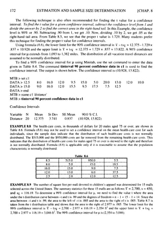 172
8.O
16.0
12.0
ESTIMATION AND SAMPLE SIZE DETERMINATION
5.O 15.0 19.5
15.0 9.0 7.5
13.0 6.0 37.5
[CHAP. 8
The following technique is also often recommended for finding the t value for a confidence
interval: Tofind the t valuefor a given confidence interval, subtract the confidence level from I and
divide the answer by 2 tofind the correct area in the right-hand tuil. In this Example, the confidence
level is 90% or .90. Subtracting .90 from 1, we get .lo. Now, dividing S O by 2, we get .05 as the
right-hand tail area. From Table 8.5, we see that the proper t value is 1.729. Many students prefer
this technique for finding the proper t value for confidence intervals.
= 12.375- 1.729x
.837 = 10.928and the upper limit is X + t s = 12.375 + 1.729 x .837 = 13.822. A 90% confidence
interval for p extends from 1,093to 1,382 miles. The distribution of all vacation travel distances are
assumed to be normally distributed.
To find a 90% confidence interval for p using Minitab, use the set command to enter the data
given in Table 8.4. The command tinterval 90 percent confidence data in cl is used to find the
confidence interval. The output is shown below. The confidence interval is (10.928, 13.822).
Using formula (8.6),the lower limit for the 90%confidence interval is X - t
MTB > set cl
DATA> 12.5 8.0 16.0 12.0 9.5 15.0 5.0 20.0 13.0 12.0 10.0
DATA> 15.0 9.0 16.0 12.0 15.5 9.5 17.5 7.5 12.5
DATA > end
MTB > name c1 'distance'
MTB > tinterval90 percent confidence data in c l
Confidence Intervals
Variable N Mean St Dev SEMean 9O.O%C.I.
Distance 20 12.375 3.741 0.837 (10.928, 13.822)
EXAMPLE8.8 The health-care costs, in thousands of dollars for 20 males aged 75 or over, are shown in
Table 8.6. Formula (8.6) may not be used to set a confidence interval on the mean health-care cost for such
individuals, since the sample data indicate that the distribution of such health-care costs is not normally
distributed. The $515,000 and the $950,000 costs are far removed from the remaining health-care costs. This
indicates that the distribution of health-care costs for males aged 75 or over is skewed to the right and therefore
is not normally distributed. Formula (8.6) is applicable only if it is reasonable to assume that the population
characteristic is normally distributed.
Table 8.6
I 8.5 I 5 15.0 I 950.0 I 5.5 I
EXAMPLE 8.9 The number of square feet per mall devoted to children's apparel was determined for 15 malls
selected across the United States. The summary statistics for these 15 malls are as fo1lows:Y = 2,700, s = 450,
and 3~ = 116.19. To determine a 99% confidence interval for p, we need to find the value t where the area
under the t distribution curve between -t and t is .99 and the degrees of freedom = n - 1 = 15 - I = 14. Since the
area between -t and t is .99, the area to the left of -t is .005 and the area to the right of t is .005. Table 8.7 is
taken from the t distribution table and shows that the area to the right of 2.977 is .005. The lower limit for the
99%confidence interval is X - tsz = 2,700 - 2.977 x 116.19 = 2,354 ft2 and the upper limit is X + tsT( =
2,700 +2.977 x 116.19= 3,046 ft2.The 99% confidence interval for p is (2,354 to 3,046).
 