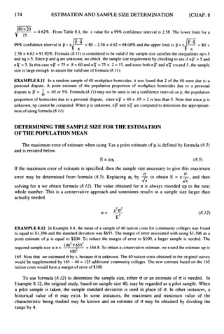 174 ESTIMATIONAND SAMPLE SIZE DETERMINATION [CHAP. 8
= 4.62%. From Table 8.1, the z value for a 99% confidence interval is 2.58. The lower limit for a
4 7
99%confidence interval is p- z = 80 - 2.58 x 4.62 = 68.08% and the upper limit is p+ z = 80 +
2.58 x 4.62 = 91.92%.Formula (8.
II) is considered to be valid if the sample size satisfies the inequalities np> 5
and nq >5. Since p and q are unknown, we check the sample size requirement by checking to see if np > 5 and
n q > 5. In this case nF = 75 x .8 = 60 and n q = 75 x .2 = 15,and since both nF and nT exceed 5, the sample
size is large enough to assure the valid use of formula (8.II).
EXAMPLE 8.11 In a random sample of 40 workplace homicides, it was found that 2 of the 40 were due to a
personal dispute. A point estimate of the population proportion of workplace homicides due to a personal
dispute is = = .05 or 5%. Formula (8.11)
may not be used to set a confidence interval on p, the population
proportion of homicides due to a personal dispute, since np = 40 x .05 = 2 is less than 5. Note that since p is
unknown, np cannot be computed. When p is unknown, nF and n q are computed to determine the appropriate-
ness of using formula (8.11).
40
DETERMINING THE SAMPLESIZE FOR THE ESTIMATION
OF THE POPULATION MEAN
The maximum error of estimate when using Fas a point estimate of p is defined by formula (8.5)
and is restated below.
If the maximum error of estimate is specified, then the sample size necessary to give this maximum
error may be determined from formula (8.5).Replacing by - to obtain E = z- and then
solving for n we obtain formula (8.22). The value obtained for n is always rounded up to the next
whole number. This is a conservative approach and sometimes results in a sample size larger than
actually needed.
0 0
J;; &’
Z2(T2
E2
n = - (8.22)
EXAMPLE 8.12 In Example 8.4, the mean of a sample of 40 tuition costs for community colleges was found
to equal to $1,396 and the standard deviation was $655. The margin of error associated with using $1,396 as a
point estimate of p is equal to $204. To reduce the margin of error to $100, a larger sample is needed. The
required sample size is n = 6552 = 164.8.To obtain a conservative estimate, we round the estimate up to
loo2
165. Note that we estimated 0 by s, because (T is unknown. The 40 tuition costs obtained in the original survey
would be supplemented by 165 - 40 = 125 additional community colleges. The new estimate based on the 165
tuition costs would have a margin of error of $100.
To use formula (8.12) to determine the sample size, either CT or an estimate of (T is needed. In
Example 8.12, the original study, based on sample size 40,may be regarded as a pilot sample. When
a pilot sample is taken, the sample standard deviation is used in place of (T.In other instances, a
historical value of (3 may exist. In some instances, the maximum and minimum value of the
characteristic being studied may be known and an estimate of (T may be obtained by dividing the
range by 4.
 