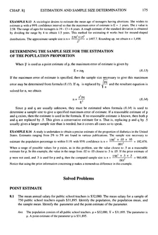 CHAP. 81 ESTIMATION AND SAMPLE SIZE DETERMINATION 175
EXAMPLE 8.13 A sociologist desires to estimate the mean age of teenagers having abortions. She wishes to
estimate p with a 99% confidence interval so that the maximum error of estimate is E = .1 years. The z value is
2.58. The range of ages for teenagers is 19- 13= 6 years. A rough estimate of the standard deviation is obtained
by dividing the range by 4 to obtain 1.5 years. This method for estimating 0 works best for mound-shaped
distributions. The approximate sample size is n = 2582 152 = 1497.7. Rounding up, we obtain n = 1,498.
.1*
DETERMINING THE SAMPLE SIZE FOR THE ESTIMATION
OF THE POPULATIONPROPORTION
When j
j is used as a point estimate of p, the maximum error of estimate is given by
E = z q (8.13)
If the maximum error of estimate is specified, then the sample size necessary to give this maximum
error may be determined from formula (8.13).If q is replaced by and the resultant equation is
solved for n, we obtain
z2P9
E2
n=- (8.14)
Since p and q are usually unknown, they must be estimated when formula (8.14) is used to
determine a sample size to give a specified maximum error of estimate. If a reasonable estimate of p
and q exists, then the estimate is used in the formula. If no reasonable estimate is known, then both p
and q are replaced by .5. This gives a conservative estimate for n. That is, replacing p and q by .5
usually gives a larger sample size than is needed, but it covers all cases so to speak.
EXAMPLE 8.14 A study is undertaken to obtain a precise estimate of the proportion of diabetics in the United
States. Estimates ranging from 2% to 5% are found in various publications. The sample size necessary to
1.96’ X .05 X .95
.oo1
estimate the population percentage to within 0.1% with 95% confidence is n = = 182,476.
When a range of possible values for p exists, as in this problem, use the value closest to .5 as a reasonable
estimate for p. In this example, the value in the range from .02 to .05 closest to .5 is .05. If the prior estimate of
p were not used, and .5 is used for p and q, then the computed sample size is n = = 960,400.
.0Ol2
Notice that using the prior information concerning p makes a tremendous difference in this example.
Solved Problems
POINT ESTIMATE
8.1 The mean annual salary for public school teachers is $32,000.The mean salary for a sample of
750 public school teachers equals $31,895. Identify the population, the population mean, and
the sample mean. Identify the parameter and the point estimate of the parameter.
Arts. The population consists of all public school teachers. p = $32,000, X = $31,895.The parameter is
p.A point estimate of the parameter p is $31,895.
 