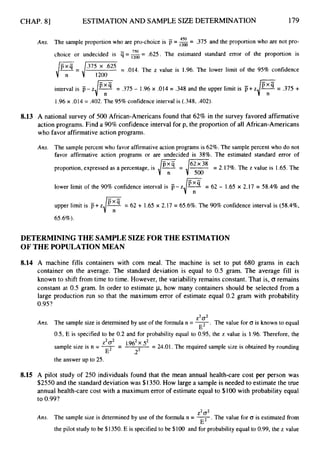 CHAP. 81 ESTIMATION AND SAMPLE SIZE DETERMINATION 179
450 -
Ans. The sample proportion who are pro-choice is =1
2
0
0 - .375 and the proportion who are not pro-
.625. The estimated standard error of the proportion is
choice or undecided is q==-
750 -
,/?
= /.375 '625 = .014. The z value is 1.96. The lower limit of the 95% confidence
1200
interval is p-z IF;'
--
- .375 - 1.96 x .014 = .348 and the upper limit is p+z
1.96 x .014 = .402. The 95%confidence interval is (.348, .402).
8.13 A national survey of 500 African-Americans found that 62% in the survey favored affirmative
action programs. Find a 90% confidence interval for p, the proportion of all African-Americans
who favor affirmative action programs.
Ans. The sample percent who favor affirmativeaction programs is 62%. The sample percent who do not
favor affirmative action programs or are undecided is 38%. The estimated standard error of
- .
proportion, expressed as a percentage, is JY
-= 4
% = 2.17%. The z value is 1.65. The
lower limit of the 90% confidence interval is p- zd
e= 62 - 1.65 x 2.17 = 58.4% and the
upper limit is p+zJ
'
:
'-= 62 + 1.65 x 2.17 = 65.6%. The 90% confidence interval is (58.4%,
65.6%).
DETERMINING THE SAMPLESIZEFOR THE ESTIMATION
OF THE POPULATIONMEAN
8.14 A machine fills containers with corn meal. The machine is set to put 680 grams in each
container on the average. The standard deviation is equal to 0.5 gram. The average fill is
known to shift from time to time. However, the variability remains constant. That is, o remains
constant at 0.5 gram. In order to estimate p,how many containers should be selected from a
large production run so that the maximum error of estimate equal 0.2 gram with probability
0.95?
z2cT2
Ans. The sample size is determined by use of the formula n = 2.
The value for CJ is known to equal
0.5, E is specified to be 0.2 and for probability equal to 0.95, the z value is 1.96. Therefore, the
E
Z2 cT2
E .2
sample size is n = 7
= 1*962 52 = 24.01. The required sample size is obtained by rounding
the answer up to 25.
8.15 A pilot study of 250 individuals found that the mean annual health-care cost per person was
$2550 and the standard deviation was $1350. How large a sample is needed to estimate the true
annual health-care cost with a maximum error of estimate equal to $100 with probability equal
to 0.99?
Z2 cT2
Ans. The sample size is determined by use of the formula n = 7.
The value for G is estimated from
the pilot study to be $1350. E is specified to be $100 and for probability equal to 0.99, the z value
E
 