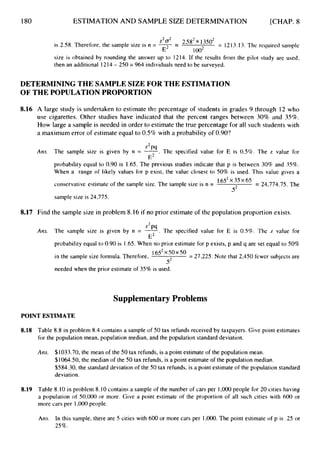 180 ESTIMATION AND SAMPLE SIZE DETERMINATION [CHAP. 8
2582 *3502 = 1213.13. The required sample
is 2.58. Therefore, the sample size is n = --j- =
z2o2
E loo2
size is obtained by rounding the answer up to 1214. If the results from the pilot study are used,
then an additional 1214- 250 = 964 individuals need to be surveyed.
DETERMINING THE SAMPLESIZE FOR THE ESTIMATION
OF THE POPULATIONPROPORTION
8.16 A large study is undertaken to estimate thp, percentage of students in grades 9 through 12 who
use cigarettes. Other studies have indicated that the percent ranges between 30% and 35%.
How large a sample is needed in order to estimate the true percentage for all such students with
a maximum error of estimate equal to 0.5%with a probability of 0.90?
z2pq
Am. The sample size is given by n = 7.
The specified value for E is 0.5%. The z value for
probability equal to 0.90 is 1.65.The previous studies indicate that p is between 30% and 35%.
When a range of likely values for p exist, the value closest to 50% is used. This value gives a
E L
conservative estimate of the sample size. The sample size is n = 35 65 = 24,774.75. The
5*
sample size is 24.775.
8.17 Find the sample size in problem 8.16 if no prior estimate of the population proportion exists.
2
Ans. The sample size is given by n = -
". The specified value for E is 0.5%. The L value for
probability equal to 0.90 is 1.65.When no prior estimate for p exists, p and q are set equal to 50%
E2
in the sample size formula. Therefore, 1*652x50x50
= 27,225. Note that 2,450 fewer subjects are
52
needed when the prior estimate of 35% is used.
SupplementaryProblems
POINT ESTIMATE
8.18 Table 8.8 in problem 8.4 contains a sample of 50 tax refunds received by taxpayers. Give point estimates
for the population mean, population median, and the population standard deviation.
Ans. $1033.70, the mean of the SO tax refunds, is a point estimate of the population mean.
$1064.50,the median of the 50 tax refunds, is a point estimate of the population median.
$584.30, the standard deviation of the 50 tax refunds, is a point estimate of the population standard
deviation.
8.19 Table 8.10in problem 8.10 contains a sample of the number of cars per 1,000people for 20 cities having
a population of 50,000 or more. Give a point estimate of the proportion of all such cities with 600 or
more cars per 1,000people.
Ans. In this sample, there are S cities with 600 or more cars per 1,000.The point estimate of p is .2S or
25%.
 