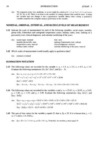 10 INTRODUCTION [CHAP. 1
Am. The responses none, low, moderate, or severe might be coded as 0, 1,2, or 3 or 1, 2, 3, or 4 or as
10, 20, 30, or 40. There is no limit to the number of coding schemes that could be used. Coding
the variable does not change it into a quantitative variable. Many times coding a qualitative
variable simplifies the computer analysis performed on the variable.
NOMINAL, ORDINAL, INTERVAL, AND RATIO LEVELS OF MEASUREMENT
1.11 Indicate the scale of measurement for each of the following variables: racial origin, monthly
phone bills, Fahrenheit and centigrade temperature scales, military ranks, time, ranking of a
personality trait, clinical diagnoses, and calendar numbering of the years.
Am. racial origin: nominal
monthly phone bills: ratio
temperature scales: interval
military ranks: ordinal
time: ratio
ranking of personality trait: ordinal
clinical diagnoses: nominal
calendar numbering of the years: interval
1.12 Which scales of measurement would usually apply to qualitative data?
Am. nominal or ordinal
SUMMATION NOTATION
1.13 The following values are recorded for the variable x: X I = 1.3, x2 = 2.5, x3 = 0.7, x4 = 3.5.
Evaluate the following summations: Ex, Zx2,(Ex)*,and E(x - S).
A ~ s . CX= XI + ~2 + x j +~4 = 1.3 +2.5 +0.7 + 3.5 = 8.0
Cx2 = xI2 + ~2~ + ~3~ + X
: = 1.32+2.5’ +0.72+ 3S2= 20.68
( C X ) ~
= (8.0)2= 64.0
C(X- .5) = (XI - .5) + ( ~ 2
- .5) +(xj - .5) + ( ~ 4
- .5) = 0.8 + 2.0 +0.2 + 3.0 = 6.0
1.14 The following values are recorded for the variables x and y: XI = 25.67, x2 = 10.95, xj = 5.65,
yl = 3.45, y2 = 1.55, and y j = 3.50. Evaluate the following summations: Zxy, Cx2y2,and
cxy - cxcy.
AIZS. Cxy = xlyl + x2y2+ x3y3= 25.67 x 3.45 + 10.95 x 1.55+5.65 x 3.50 = 125.31
Cx2y2= x12y12+ X
;
Y
; + ~ 3 ~ ~ 3 ~
= 25.672x 3.452+ 10.952x 1.552 +5.652x 3.502= 8522.26
CXY
- CXZY
= 125.31 - 42.27 x 8.50 = -233.99
1.15 The sum of four values for the variable y equals 25, that is, Cy = 25. If it is known that yl = 2,
y2 = 7, and y3 = 6, find y4.
Ans. Cy = 25 = 2 + 7 + 6 + y4, or 25 = 15 + y4. From this, we see that y4 must equal 10.
 
