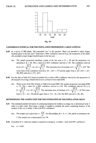 CHAP. 81
2 .
1
ESTIMATION AND SAMPLE SIZE DETERMINATION 183
Fig. 8-5
CONFIDENCE INTERVAL FOR THE POPULATION PROPORTION:LARGE SAMPLES
8.29 In a survey of 900 adults, 360 responded “yes” to the question “Have you attended a major league
baseball game in the last year?” Determine a 90% confidence interval for p, the proportion of all adults
who attended a major league baseball game in the last year.
Am. The sample proportion attending a game in the last year is iT = .40 and the proportion not
attending is = .60. The z value for a 90% confidence interval is 1.65. The confidence interval
for p is p- z
]
y< p < p+ ZJF.
The maximum error of estimate is E = z,/?= .027. The
lower limit of the confidence interval is .40 - .027 = .373 and the upper limit is .40 +.027 = .427.
The 90%interval is (.373, .427).
8.30 Use the data in Table 8.8, found in problem 8.4, to find a 99% confidence interval for the proportion of
all taxpayers receiving a refund who receive a refund of more than $500.
Am. Thirty-seven of the fifty refunds in Table 8.8 exceed $500.The sample proportion exceeding $500
is .74. The z value for a 99% confidence interval is 2.58. The confidence interval for D is
p- z/F-
< p < p+ z/F-.
The maximum error of estimate is E = z,/?= .16 The lower
limit is .74 - .16 = .58 and the upper limit is .74 + .16 = .90.The 99%interval is ( 5 8 , .90).
DETERMINING THE SAMPLE SIZE FOR THE ESTIMATIONOF THE POPULATION MEAN
8.31
8
.
3
2
The estimated standard deviation of commutingdistances for workers in a large city is determined to be 3
miles in a pilot study. How large a sample is needed to estimate the mean commuting distance of all
workers in the city to within .5 mile with 95% confidence?
. For this problem, E = .5, z = 1.96, and CT is estimated to be
Am. The sample size is given by n = -
3. The sample size is determined to be 139.
Z2 o2
E2
In problem 8.31, what size sample is required to estimate p to within .I mile with 95% confidence?
Am. n = 3,458
 
