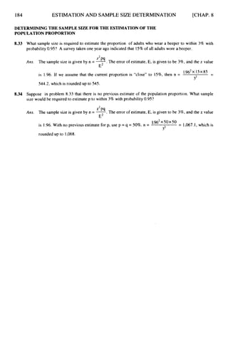 184 ESTIMATION AND SAMPLE SIZE DETERMINATION [CHAP. 8
DETERMINING THE SAMPLE SIZE FOR THE ESTIMATION OF THE
POPULATION PROPORTION
8.33
8.34
What sample size is required to estimate the proportion of adults who wear a beeper to within 3% with
probability 0.95‘?A survey taken one year ago indicated that 15% of all adults wore a beeper.
2
Am. The sample size is given by n = -
“ . The error of estimate, E, is given to be 396, and the z value
E2
-
-
1.516~
X I5X 85
is 1.96. If we assume that the current proportion is “close” to 1596, then n =
32
544.2, which is rounded up to 545.
Suppose in problem 8.33 that there is no previous estimate of the population proportion. What sample
size would be required to estimate p to within 3% with probability 0.95?
2
Am. The sample size is given by n = -
pq . The error of estimate, E, is given to be 3%, and the z value
E2
= 1,067.I, which is
1.9fj2X 50x 50
is 1.96.With no previous estimate for p, use p = q = 50%. n =
32
rounded up to 1,068.
 