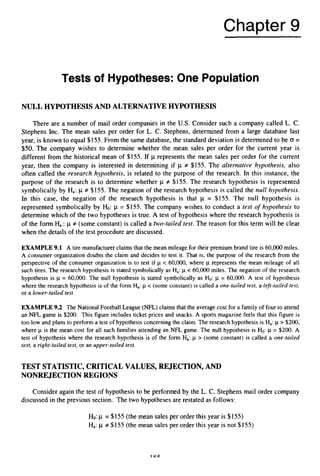 Chapter 9
Tests of Hypotheses: One Population
NULL HYPOTHESISAND ALTERNATIVEHYPOTHESIS
There are a number of mail order companies in the US.Consider such a company called L. C .
Stephens Inc. The mean sales per order for L. C. Stephens, determined from a large database last
year, is known to equal $155. From the same database, the standard deviation is determined to be 0=
$50. The company wishes to determine whether the mean sales per order for the current year is
different from the historical mean of $155. If p represents the mean sales per order for the current
year, then the company is interested in determining if p # $155. The alternative hypothesis, also
often called the research hypothesis, is related to the purpose of the research. In this instance, the
purpose of the research is to determine whether p f $155. The research hypothesis is represented
symbolicallyby Ha:p f $155. The negation of the research hypothesis is called the null hypothesis.
In this case, the negation of the research hypothesis is that p = $155. The null hypothesis is
represented symbolically by Ho: ~1 = $155. The company wishes to conduct a test of hypothesis to
determine which of the two hypotheses is true. A test of hypothesis where the research hypothesis is
of the form H
,: p f (some constant) is called a two-tailed test. The reason for this term will be clear
when the details of the test procedure are discussed.
EXAMPLE 9.1 A tire manufacturer claims that the mean mileage for their premium brand tire is 60,000 miles.
A consumer organization doubts the claim and decides to test it. That is, the purpose of the research from the
perspective of the consumer organization is to test if p < 60,000, where p represents the mean mileage of all
such tires. The research hypothesis is stated symbolically as Ha:p < 60,000miles. The negation of the research
hypothesis is p = 60,000. The null hypothesis is stated symbolically as Ho: p = 60,000. A test of hypothesis
where the research hypothesis is of the form Ha:p < (some constant) is called a one-tailed test, a lej3-taifedtest,
or a Lower-tailed test.
EXAMPLE 9.2 The National Football League (NFL)claims that the average cost for a family of four to attend
an NFL game is $200. This figure includes ticket prices and snacks. A sports magazine feels that this figure is
too low and plans to perform a test of hypothesis concerning the claim. The research hypothesis is Ha:p > $200,
where p is the mean cost for all such families attending an NFL game. The null hypothesis is Ho: p = $200. A
test of hypothesis where the research hypothesis is of the form H,: p > (some constant) is called a one-tailed
test, a right-tailed test, or an upper-tailed test.
TEST STATISTIC, CRITICAL VALUES, REJECTION, AND
NONREJECTION REGIONS
Consider again the test of hypothesis to be performed by the L. C. Stephensmail order company
discussed in the previous section. The two hypotheses are restated as follows:
Ho:p = $155 (the mean sales per order this year is $155)
Ha:p f $155 (the mean sales per order this year is not $155)
1 oc
 