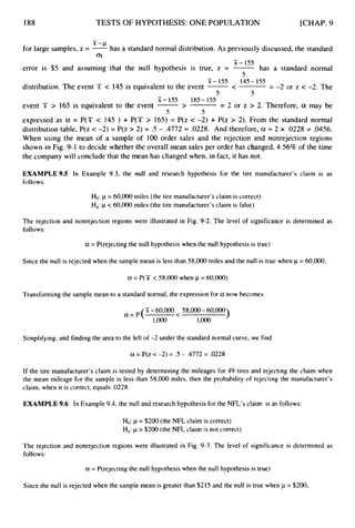 188 TESTS OF HYPOTHESIS:ONE POPULATION [CHAP. 9
-
for large samples, z = -
-’
has a standard normal distribution. As previously discussed, the standard
aji
-
x - 155
5
error is $5 and assuming that the null hypothesis is true, z = -has a standard normal
-
x - I55 145- 155
5 5
distribution. The event X < 145 is equivalent to the event -<
event 5i; > 165 is equivalent to the event ->
= -2 or z < -2. The
= 2 or z > 2. Therefore, a may be
-
x - I55 165- 155
5 5
expressed as a = P(Y c 145 ) + P(T > 165) = P(z c -2) + P(z > 2). From the standard normal
distribution table, P(z < -2) = P(z > 2) = .5 - .4772 = .0228. And therefore, a = 2 x .0228 = .0456.
When using the mean of a sample of 100 order sales and the rejection and nonrejection regions
shown in Fig. 9-1 to decide whether the overall mean sales per order has changed, 4.56% of the time
the company will conclude that the mean has changed when, in fact, it has not.
EXAMPLE 9.5 In Example 9.3, the null and research hypothesis for the tire manufacturer’s claim is as
follows:
Ho: p = 60,000 miles (the tire manufacturer’sclaim is correct)
Ha:p < 60,000miles (the tire manufacturer’sclaim is false)
The rejection and nonrejection regions were illustrated in Fig. 9-2. The level of significance is determined as
follows:
a = P(rejecting the null hypothesis when the null hypothesis is true)
Since the null is rejected when the sample mean is less than 58,000miles and the null is true when p = 60,000,
a = P(X < 58,000 when p = 60,000)
Transforming the sample mean to a standard normal, the expression for a now becomes
)
51-60,000 58,000- 60,000
a = P (
1,ooo 1,000
Simplifying, and finding the area to the left of -2 under the standard normal curve, we find
a = P(z < -2) = .5 - .4772 = .0228
If the tire manufacturer’s claim is tested by determining the mileages for 49 tires and rejecting the claim when
the mean mileage for the sample is less than 58,000 miles, then the probability of rejecting the manufacturer’s
claim, when it is correct, equals ,0228.
EXAMPLE 9.6 In Example 9.4, the null and research hypothesis for the NFL’s claim is as follows:
Ho: p = $200 (the NFL claim is correct)
Ha:j.~> $200 (the NFL claim is not correct)
The rejection and nonrejection regions were illustrated in Fig. 9-3. The level of significance is determined as
follows:
a = P(rejecting the null hypothesis when the null hypothesis is true)
Since the null is rejected when the sample mean is greater than $215 and the null is true when p = $200,
 