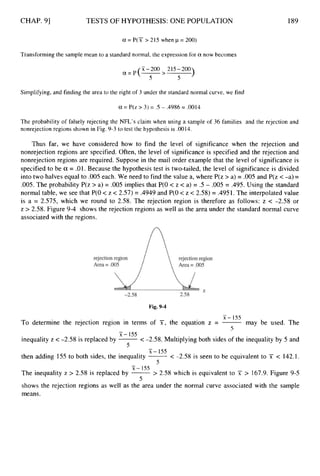 CHAP. 91 TESTS OF HYPOTHESIS: ONE POPULATION 189
a = P(X > 215 when p = 200)
Transforming the sample mean to a standard normal, the expression for a now becomes
)
X-200 215-200
5 5
a=P(- >
Simplifying, and finding the area to the right of 3 under the standard normal curve, we find
U
.= P(z> 3) = .5 - .4986 = .0014
The probability of falsely rejecting the NFL’s claim when using a sample of 36 families and the rejection and
nonrejection regions shown in Fig. 9-3 to test the hypothesis is .0014.
Thus far, we have considered how to find the level of significance when the rejection and
nonrejection regions are specified. Often, the level of significance is specified and the rejection and
nonrejection regions are required. Suppose in the mail order example that the level of significance is
specified to be a = .01. Because the hypothesis test is two-tailed, the level of significance is divided
into two halves equal to .005 each. We need to find the value a, where P(z > a) = .005 and P(z <-a) =
.005. The probability P(z > a) = .005 implies that P(0 < z < a) = .5 - .005 = .495. Using the standard
normal table, we see that P(0 < z < 2.57) = .4949 and P(0 < z < 2.58) = .4951. The interpolated value
is a = 2.575, which we round to 2.58. The rejection region is therefore as follows: z < -2.58 or
z > 2.58. Figure 9-4 shows the rejection regions as well as the area under the standard normal curve
associated with the regions.
Fig. 9-4
-
X - 155
5
To determine the rejection region in terms of si-, the equation z = -may be used. The
inequality z < -2.58 is replaced by -
< -2.58. Multiplying both sides of the inequality by 5 and
then adding 155 to both sides, the inequality -< -2.58 is seen to be equivalent to X < 142.1.
-
X - 155
5 -
X - 155
c
J
-
X - 155
5
The inequality z > 2.58 is replaced by -> 2.58
shows the rejection regions as well as the area under
means.
which is equivalent to X > 167.9. Figure 9-5
the normal curve associated with the sample
 