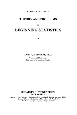 SCHAUM’S OUTLINE OF
THEORY AND PROBLEMS
OF
BEGINNING STATISTICS
LARRY J. STEPHENS, Ph.D.
Professor o
f Mathematics
University of Nebrasku at Oriialin
SCHAUM’S OUTLINE SERIES
McGRAW-HILL
New York San Francisco Washington,D.C. Auckland Bogotci Caracas Lisbon
London Madrid Mexico City Milan Montreal New Dehli
San Juan Singapore Sydney Tokyo Toronto
 