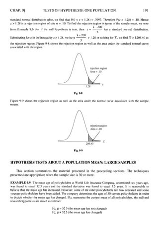 CHAP. 91 TESTS OF HYPOTHESIS: ONE POPULATION 191
standard normal distribution table, we find that P(0 < z < 1.28) = .3997. Therefore P(z > 1.28) = .10. Hence
z > 1.28 is a rejection region of size a = .lO. To find the rejection region in terms of the sample mean, we note
-
x-200
from Example 9.6 that if the null hypothesis is true, then z = -has a standard normal distribution.
5
-
x-200
5
Substituting for z in the inequality z > 1.28, we have -> 1.28 or solving for X, we find X > $206.40 as
the rejection region. Figure 9-8 shows the rejection region as well as the area under the standard normal curve
associated with the region.
Fig. 9-8
Figure 9-9 shows the rejection region as well as the area under the normal curve associated with the sample
means.
Fig. 9-9
HYPOTHESIS TESTS ABOUT A POPULATION MEAN: LARGE SAMPLES
This section summarizes the material presented in the proceeding sections. The techniques
presented are appropriate when the sample size is 30 or more.
EXAMPLE 9.9 The mean age of policyholders at World Life Insurance Company, determined two years ago,
was found to equal 32.5 years and the standard deviation was found to equal 5.5 years. It is reasonable to
believe that the mean age has increased. However, some of the older policyholders are now deceased and some
younger policyholders have been added. The company determines the ages of 50 current policyholders in order
to decide whether the mean age has changed. If p represents the current mean of all policyholders, the null and
research hypothesis are stated as follows:
Ho:p= 32.5 (the mean age has not changed)
Ha:p f 32.5 (the mean age has changed)
 