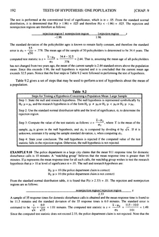 192 TESTS OF HYPOTHESIS:ONE POPULATION [CHAP. 9
t
Steps for Testing a Hypothesis Concerning a Population Mean: Large Sample
Step 1: State the null and research hypothesis. The null hypothesis is represented symbolically by
Ho: p= h,and the research hypothesis is of the form Ha: p f
Step 2: Use the standard normal distribution table and the level of significance, a,to determine the
rejection region.
or Ha:p < or Ha: p > h.
The test is performed at the conventional level of significance, which is a = .05. From the standard normal
distribution, it is determined that P(z > 1.96) = .025 and therefore P(z c -1.96) = .025. The rejection and
nonrejection regions are therefore as follows:
re-iectionregion I nonrejection region 1 reiection region z
-1.96 1.96
The standard deviation of the policyholder ages is known to remain fairly constant, and therefore the standard
error is a
x = --
- .778. The mean age of the sample of 50 policyholders is determined to be 34.4 years. The
55
Jso -
x -po 34.4- 32.5
computed test statistic is z = --
- = 2.44. That is, assuming the mean age of all policyholders
0.
F .778
has not changed from two years ago, the mean of the current sample is 2.44 standard errors above the population
mean. Since this exceeds 1.96, the null hypothesis is rejected and it is concluded that the current mean age
exceeds 32.5 years. Notice that the four steps in Table 9.2 were followed in performing the test of hypothesis.
Table 9.2 gives a set of steps that may be used to perform a test of hypothesis about the mean of
a population.
-
X - F o
Step 3: Compute the value of the test statistic as follows: z = -
,where X is the mean of the
I 0,-
sample, his given in the null hypothesis, and a
x is computed by dividing CJ by &. If 0 is
unknown, estimate it by using the sample standard deviation, s, when computing OK.
Step 4: State your conclusion. The null hypothesis is rejected if the computed value of the test
statistic falls in the rejection region. Otherwise, the null hypothesis is not rejected.
EXAMPLE 9.10 The police department in a large city claims that the mean 91I response time for domestic
disturbance calls is 10 minutes. A “watchdog group” believes that the mean response time is greater than 10
minutes. If p represents the mean response time for all such calls, the watchdog group wishes to test the research
hypothesis that p > 10at level of significance a = .01.The null and research hypothesis are:
Ho:p = 10(the police department claim is correct)
Ha:p > 10(the police department claim is not correct)
From the standard normal distribution table, it is found that P(z > 2.33) = .01. The rejection and nonrejection
regions are as follows:
nonreiection region I reiection region Z
2.33
A sample of 35 response times for domestic disturbance calls is obtained and the mean response time is found to
be 11.5 minutes and the standard deviation of the 35 response times is 6.0 minutes. The standard error is
-
s 6.0 x - 11.5- 10.0
estimated to be ---= 1.01 minutes. The computed test statistic is z = 2= = 1.49.
& - & o
x 1.01
Since the computed test statistic does not exceed 2.33, the police department claim is not rejected. Note that the
 