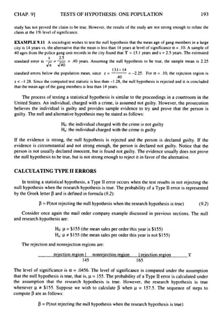 CHAP. 91 TESTS OF HYPOTHESIS: ONE POPULATION 193
study has not proved the claim to be true. However, the results of the study are not strong enough to refute the
claim at the 1% level of significance.
EXAMPLE9.11 A sociologist wishes to test the null hypothesisthat the mean age of gang members in a large
city is 14years vs. the alternativethat the mean is less than 14 years at level of significancea= .10. A sampleof
40 ages from the police gang unit records in the city found that Y = 13.1 years and s = 2.5 years. The estimated
standard error is -= -= .40 years. Assuming the null hypothesis to be true, the sample mean is 2.25
standard errors below the population mean, since z = -
-
- -2.25. For a = .10, the rejection region is
z <-1.28. Since the computed test statistic is less than -1.28, the null hypothesis is rejected and it is concluded
that the mean age of the gang members is less than 14 years.
s 2.5
J;;&
13.1- 14
.40
The process of testing a statistical hypothesis is similar to the proceedings in a courtroom in the
United States. An individual, charged with a crime, is assumed not guilty. However, the prosecution
believes the individual is guilty and provides sample evidence to try and prove that the person is
guilty. The null and alternativehypothesis may be stated as follows:
Ho:the individualcharged with the crime is not guilty
Ha:the individualcharged with the crime is guilty
If the evidence is strong, the null hypothesis is rejected and the person is declared guilty. If the
evidence is circumstantial and not strong enough, the person is declared not guilty. Notice that the
person is not usually declared innocent, but is found not guilty. The evidence usually does not prove
the null hypothesis to be true, but is not strongenough to reject it in favor of the alternative.
CALCULATING TYPE I1 ERRORS
In testing a statistical hypothesis, a Type I1 error occurs when the test results in not rejecting the
null hypothesis when the research hypothesis is true. The probability of a Type I1 error is represented
by the Greek letter p and is defined in formula (9.2):
p =P(not rejecting the null hypothesis when the research hypothesis is true) (9.2)
Consider once again the mail order company example discussed in previous sections. The null
and research hypothesis are:
Ho:p = $155 (the mean sales per order this year is $155)
Ha:1.1
f $1 55 (the mean sales per order this year is not $155)
The rejection and nonrejection regions are:
-
rejection region I nonreiection region I rejection region X
145 165
The level of significance is a = .0456.
The level of significance is computed under the assumption
that the null hypothesis is true, that is, p = 155.The probability of a Type II error is calculated under
the assumption that the research hypothesis is true. However, the research hypothesis is true
whenever p f $155. Suppose we wish to calculate B when p = 157.5. The sequence of steps to
compute p are as follows:
p = P(not rejecting the null hypothesis when the research hypothesis is true)
 