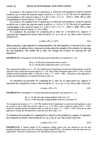 CHAP. 91 TESTS OF HYPOTHESIS: ONE POPULATION 197
In scenario 3, the smallest level of significance at which the null hypothesis would be rejected
would be one in which the rejection region would be z 5-2.0 or z 2 2.0. The level of significance
corresponding to this rejection region is 2 x P(z 2 2.0) = 2 x (.5 - .4772) = .0456. The p value
correspondingto the test statisticz = 2.0 is .0456.
In scenario 4, the smallest level of significance at which the null hypothesis would be rejected
would be one in which the rejection region would be z 5 -3.0 or z 2 3.0. The level of significance
corresponding to this rejection region is 2 x P(z 2 3.0) = 2 x (.5 - .4987) = .0026. The p value
correspondingto the test statisticz = 3.0 is ,0026.
To summarize the procedure for computing the p value for a two-tailed test, suppose z*
represents the computed test statisticwhen testing Ho: p = vs. Ha: p + h.
The p value is given by
formula (9.3):
p value = P(I z I> lz* I) (9.3)
When using the p value approach to testing hypothesis, the null hypothesis is rejected if the p value
is less than a.In addition, the p value gives an idea about the strength of the evidence for rejecting
the null hypothesis. The smaller the p value, the stronger the evidence for rejecting the null
hypothesis.
EXAMPLE 9.13 In Example 9.10, the followingstatistical hypothesis was tested for a= .OI :
Ho: p = 10(the police department claim is correct)
Ha: p > 10(the police department claim is not correct)
The computed test statistic is z* = 1.49.The smallest level of significance at which the null hypothesis wou 1 be
rejected is one in which the rejection region is z > 1.49. The p value is therefore equal to P(z > 1.49). From the
standard normal distribution table, we find the p value = .5 - .4319 = .0681. Using the p value approach to
testing, the null hypothesis is not rejected since the p value > a.
To summarize the procedure for computing the p value for an upper-tailed test, suppose z*
represents the computed test statistic when testing Ho: p = bvs. Ha : p > h.
The p value is given by
p value =P(z > z*) (9.4)
EXAMPLE 9.14 In Example 9.11, the following statistical hypothesis was tested for a = .10.
Ho: p = 14 (the mean age of gang members in the city is 14)
Ha:p < 14 (the mean age of gang members in the city is less than 14)
The computed test statistic is z* = -2.25. The smallest level of significance at which the null hypothesis would
be rejected is one in which the rejection region is z < -2.25. The p value is therefore equal to P(z < -2.25).
Using the standard normal distribution table, we find the p value = .5 - .4878 = .0122. Using the p value
approach to testing, the null hypothesis is rejected since the p value < .lO.
To summarize the procedure for computing the p value for a lower-tailed test, suppose z* represents
the computed test statistic when testing Ho:p= c ~ 0
vs. Ha:p<b.
The p value is given by
p value = P(z c z*) (9.5)
EXAMPLE 9.15 A random sample of 40 community college tuition costs was selected to test the null
hypothesis that the mean cost for all community colleges equals $1500 vs. the alternative that the mean does not
equal $1500. The level of significance is .05. The data are shown in Table 9.5.
 