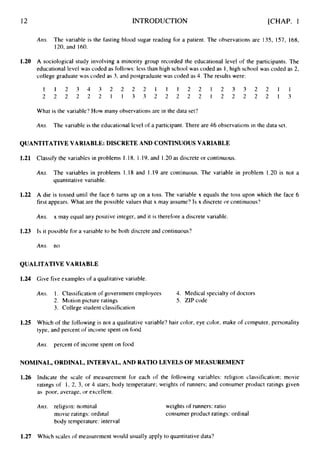 12 INTRODUCTION [CHAP. 1
Ans. The variable is the fasting blood sugar reading for a patient. The observations are 135, 157, 168,
120, and 160.
1.20 A sociological study involving a minority group recorded the educational level of the participants. The
educational level was coded as follows: less than high school was coded as 1, high school was coded as 2,
college graduate was coded as 3, and postgraduate was coded as 4. The results were:
1 1 2 3 4 3 2 2 2 2 1 1 1 2 2 1 2 3 3 2 2 1 1
2 2 2 2 2 2 1 1 3 3 2 2 2 2 2 1 2 2 2 2 2 1 3
What is the variable'?How many observations are in the data set?
Am. The variable is the educational level of a participant. There are 46 observations in the data set.
QUANTITATIVE VARIABLE: DISCRETE AND CONTINUOUS VARIABLE
1.21 Classify the variables in problems I. 18, 1.19,and 1.20as discrete or continuous.
Ans. The variables in problems 1.18 and 1.19 are continuous. The variable in problem 1.20 is not a
quantitative variable.
1.22 A die is tossed until the face 6 turns up on a toss. The variable x equals the toss upon which the face 6
first appears. What are the possible values that x may assume? Is x discrete or continuous?
Am. x may equal any positive integer, and it is therefore a discrete variable.
1.23 Is it possible for a variable to be both discrete and continuous?
Ans. no
QUALITATIVE VARIABLE
1.24 Give five examples of a qualitative variable.
Ans. I. Classification of government employees 4. Medical specialty of doctors
5. ZIP code
2. Motion picture ratings
3. College student classification
1.25 Which of the following is not a qualitative variable? hair color, eye color, make of computer, personality
type, and percent of income spent on food
Am. percent of income spent on food
NOMINAL, ORDINAL, INTERVAL, AND RATIO LEVELS OF MEASUREMENT
1.26 Indicate the scale of measurement for each of the following variables: religion classification; movie
ratings of 1, 2, 3, or 4 stars; body temperature; weights of runners; and consumer product ratings given
as poor, average, or excellent.
Ans. religion: nominal
movie ratings: ordinal
body temperature: interval
weights of runners: ratio
consumer product ratings: ordinal
1.27 Which scales of measurement would usually apply to quantitative data?
 