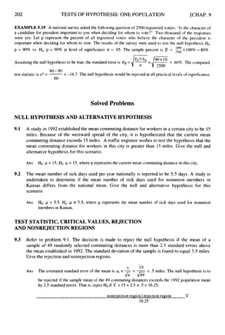 202 TESTS OF HYPOTHESIS: ONE POPULATION [CHAP. 9
EXAMPLE 9.19 A national survey asked the followingquestion of 2500 registered voters: “Is the character of
a candidate for president important to you when deciding for whom to vote?” Two thousand of the responses
were yes. Let p represent the percent of all registered voters who believe the character of the president is
important when deciding for whom to vote. The results of the survey were used to test the null hypothesis Ho:
p = 90% vs. Ha: p < 90% at level of significance a = .05. The sample percent is = 2500 x 100% = 80%.
2Ooo
Assuming the null hypothesis to be true, the standard error is OF= /pot
-
‘ O -
-,/-
--
- .60%.The computed
test statistic is z*= -
= -16.7. The null hypothesis would be rejected at all practical levels of signiticance.
80-90
.60
Solved Problems
NULL HYPOTHESISAND ALTERNATIVE HYPOTHESIS
9.1
9.2
A study in 1992established the mean commuting distance for workers in a certain city to be 15
miles. Because of the westward spread of the city, it is hypothesized that the current mean
commuting distance exceeds 15 miles. A traffic engineer wishes to test the hypothesis that the
mean commuting distance for workers in this city is greater than 15 miles. Give the null and
alternative hypothesis for this scenario.
Ans. Ho: p = IS,Ha:p > 15, where p represents the current mean commuting distance in this city
The mean number of sick days used per year nationally is reported to be 5.5 days. A study is
undertaken to determine if the mean number of sick days used for nonunion members in
Kansas differs from the national mean. Give the null and alternative hypothesis for this
scenario.
Ans. Ho: p = 5.5, Ha: p # 5.5, where p represents the mean number of sick days used for nonunion
members in Kansas.
TEST STATISTIC,CRITICAL VALUES, REJECTION
AND NONREJECTION REGIONS
9.3 Refer to problem 9.1. The decision is made to reject the null hypothesis if the mean of a
sample of 49 randomly selected commuting distances is more than 2.5 standard errors above
the mean established in 1992.The standard deviation of the sample is found to equal 3.5 miles.
Give the rejection and nonrejection regions.
s 3.5
Ans. The estimated standard error of the mean is sx = -- --
- .5 miles. The null hypothesis is to
be rejected if the sample mean of the 49 commuting distances exceeds the 1992 population mean
by 2.5 standard errors. That is, reject Ho if T > 15 + 2.5 x .5 = 16.25.
&-G
-
rionreiection region I reiection region X
16-25
 