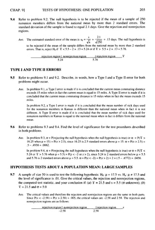 CHAP. 91 TESTS OF HYPOTHESIS: ONE POPULATION 203
9.4 Refer to problem 9.2. The null hypothesis is to be rejected if the mean of a sample of 250
nonunion members differs from the national mean by more than 2 standard errors. The
standard deviation of the sample is found to equal 2.1 days. Give the rejection and nonrejection
regions.
S 2.1
Ans. The estimated standard error of the mean is s i = -- -= .13 days. The null hypothesis is
J;;-J250
to be rejected if the mean of the sample differs fiom the national mean by more than 2 standard
errors. That is, reject H
o if X < 5.5 - 2 x .I3 = 5.24 or if 'jY > 5.5 +2 x .13 = 5.76.
-
reiection region I nonreiection region 1 reiection region X
5.24 5.76
TYPE I AND TYPE I1 ERRORS
9.5 Refer to problems 9.1 and 9.2. Describe, in words, how a Type I and a Type I1 error for both
problems might occur.
Ans. In problem 9.1, a Type I error is made if it is concluded that the current mean commuting distance
exceeds 15 miles when in fact the current mean is equal to 15 miles. A Type I1 error is made if it is
concluded that the current mean commutingdistance is 15 miles when in fact the mean exceeds 15
miles.
In problem 9.2, a Type I error is made if it is concluded that the mean number of sick days used
for the nonunion members in Kansas is different than the national mean when in fact it is not
different. A Type I1 error is made if it is concluded that the mean number of sick days used for
nonunion members in Kansas is equal to the national mean when in fact it differs from the national
mean.
9.6 Refer to problems 9.3 and 9.4.Find the level of significance for the test procedures described
in both problems.
Ans. In problem 9.3, a = P(rejecting the null hypothesis when the null hypothesis is true) or a = P(Y >
16.25 when p = 15)= P(z > 2.5), since 16.25is 2.5 standard errors above p = 15.a = P(z > 2.5) =
In problem 9.4,a = P(rejecting the null hypothesis when the null hypothesis is true) or a = P(T c
5.24 or X > 5.76 when p = 5.5) = P(z < -2 or z > 2), since 5.24 is 2 standard errors below p = 5.5
and 5.76 is 2 standard errors above p = 5.5. a = P(z <-2) + P(z > 2) = 2 x (.5 - .4772) = .0456.
.5 - .4938 = .0062.
HYPOTHESISTESTS ABOUT A POPULATIONMEAN: LARGE SAMPLES
9.7 A sample of size 50 is used to test the following hypothesis: Ho: p = 17.5vs. Ha:p # 17.5 and
the level of significance is .01.Give the critical values, the rejection and nonrejection regions,
the computed test statistic, and your conclusion i f (a)Y = 21.5 and s = 5.5 (0
unknown); (b)
'ji' = 21.5 and 0= 5.0
Ans. The critical values and therefore the rejection and nonrejection regions are the same in both parts.
Since P(z < -2.58) = P(z > 2.58) = .005, the critical values are -2.58 and 2.58. The rejection and
nonrejection regions are as follows:
reiection region I nonreiection region Ireiection region I,
-2.58 2.58
 