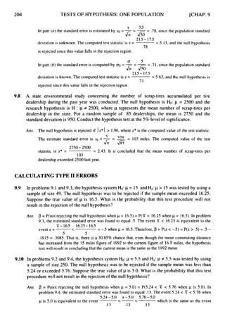 204 TESTS OF HYPOTHESIS: ONE POPULATION [CHAP. 9
s 5.5
In part (a) the standard error is estimated by
deviation is unknown. The computed test statistic is z =
= -= --
- .78, since the population standard
= 5.13, and the null hypothesis
&Jso
21.5- 17.5
.78
is rejected since this value falls in the rejection region.
a 5
In part (6)the standard error is computed by 0
: = -- --
- .71, since the population standard
C J S o
21.5- 17.5
deviation is known. The computed test statistic is z = = 5.63, and the null hypothesis is
.71
rejected since this value falls in the rejection region.
9.8 A state environmental study concerning the number of scrap-tires accumulated per tire
dealership during the past year was conducted. The null hypothesis is H
o
:p = 2500 and the
research hypothesis is H : p # 2500, where p represents the mean number of scrap-tires per
dealership in the state. For a random sample of 85 dealerships, the mean is 2750 and the
standard deviation is 950.Conduct the hypothesis test at the 5% level of significance.
Ans. The null hypothesis is rejected if Iz* I > 1.96, where z* is the computed value of the test statistic.
The estimate standard error is = - -
- -= 103 miles. The computed value of the test
950
J f ; &
2750- 2500
103
statistic is z* = = 2.43. It is concluded that the mean number of scrap-tires per
dealership exceeded 2500 last year
CALCULATING TYPE I1 ERRORS
9.9 In problems 9.1 and 9.3, the hypothesis system Ho: p= 15 andHa:p> 15 was tested by using a
sample of size 49. The null hypothesis was to be rejected if the sample mean exceeded 16.25.
Suppose the true value of p is 16.5. What is the probability that this test procedure will not
result in the rejection of the null hypothesis?
Am. p = P(not rejecting the null hypothesis when p = 16.5)= P(X < 16.25 when p = 16.5).In problem
9.3, the estimated standard error was found to equal .5. The event X < 16.25 is equivalent to the
51- 16.5 16.25- 16.5
.5 .5
event z = -
< =-.5 when p = 16.5.Therefore, p = P(z < -S) = P(z > .5) = .5 -
.I915 = .3085. That is, there is a 30.85% chance that, even though the mean commuting distance
has increased from the 15 miles figure of 1992 to the current figure of 16.5 miles, the hypothesis
test will result in concluding that the current mean is the same as the 1992 mean.
9.10 In problems 9.2 and 9.4, the hypothesis system Ho: p = 5.5 and Ha:
1-1 f 5.5 was tested by using
a sample of size 250. The null hypothesis was to be rejected if the sample mean was less than
5.24 or exceeded 5.76. Suppose the true value of p is 5.0. What is the probability that this test
procedure will not result in the rejection of the null hypothesis?
Ans. p = P(not rejecting the null hypothesis when p = 5.0) = P(5.24< T < 5.76 when p is 5.0). In
problem 9.4, the estimated standard error was found to equal .13. The event 5.24 < X < 5.76 when
p is 5.0 is equivalent to the event which is the same as the event
5.24-5.0 x -5.0 5.76-5.0
<- <
.I 3 .13 .I3
 