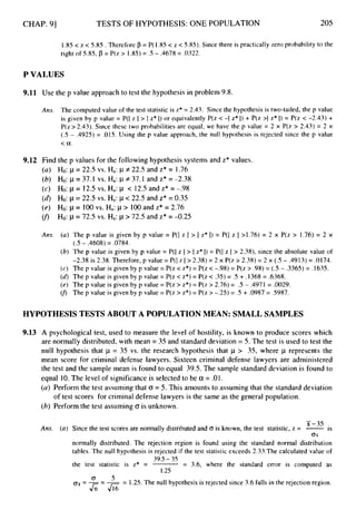 CHAP. 91 TESTS OF HYPOTHESIS: ONE POPULATION 205
1.85 < z < 5.85 . Therefore p = P( I .85 < z < 5.85). Since there is practically zero probability to the
right of 5.85, p = P(z > 1.85)= .5 - .4678 = .0322.
P VALUES
9.11 Use the p value approach to test the hypothesis in problem 9.8.
Ans. The computed value of the test statistic is z* = 2.43. Since the hypothesis is two-tailed, the p value
is given by p value = P(I z I > I z* I) or equivalently P(z < -1 z* I) + P(z >I z* 1) = P(z < -2.43) +
P(z > 2.43). Since these two probabilities are equal, we have the p value = 2 x P(z > 2.43) = 2 x
(.5 - .4925) = .015. Using the p value approach, the null hypothesis is rejected since the p value
< a.
9.12 Find the p values for the following hypothesis systems and z* values.
( U ) Ho: p = 22.5 VS.Ha: p +22.5 and Z* = 1.76
(b) Ho: p = 37.I VS. Ha: 1
f 37.1 and Z* = -2.38
(c) Ho: p= 12.5 VS. Ha: j~ < 12.5 and Z* = -.98
(d) Ho: p = 22.5 VS. Ha: 1-1< 22.5 and Z* = 0.35
(e) Ho: p= 100vs. Ha:p> 100 and z* = 2.76
(f) Ho: p= 72.5 VS. Ha: p> 72.5 and Z* = -0.25
Ans. (a) The p value is given by p value = P(I z I > I z* 1) = P(I z I >1.76) = 2 x P(z > 1.76)= 2 x
(b) The p value is given by p value = P(I z I > I z* I) = P(I z I> 2.38), since the absolute value of
-2.38 is 2.38. Therefore, p value = P(l z I> 2.38) = 2 x P(z > 2.38) = 2 x (.5 - .4913) = .0174.
(c) The p value is given by p value = P(z < z*) = P(z < -.98) = P(z > .98) = (.5 - .3365) = .1635.
(
d
) The p value is given by p value = P(z < z*) = P(z < 3 5 )= .5 + .1368 = .6368.
(e) The p value is given by p value = P(z > z*) = P(z > 2.76) = .5 - .4971 = .0029.
U> The p value is given by p value = P(z > z*) = P(z > -.25) = .5 + .0987 = .5987.
(.5 - .4608) = .0784.
HYPOTHESIS TESTS ABOUT A POPULATIONMEAN: SMALL SAMPLES
9.13 A psychological test, used to measure the level of hostility, is known to produce scores which
are normally distributed, with mean = 35 and standard deviation = 5. The test is used to test the
null hypothesis that p = 35 vs. the research hypothesis that p > 35, where p represents the
mean score for criminal defense lawyers. Sixteen criminal defense lawyers are administered
the test and the sample mean is found to equal 39.5. The sample standard deviation is found to
equal 10.The level of significance is selected to be a = .01.
(a) Perform the test assuming that o = 5. This amounts to assuming that the standard deviation
(b) Perform the test assuming o is unknown.
of test scores for criminal defense lawyers is the same as the general population.
-
x-35
(a) Since the test scores are normally distributed and (r is known, the test statistic, z = -is
o
r
normally distributed. The rejection region is found using the standard normal distribution
tables. The null hypothesis is rejected if the test statistic exceeds 2.33.The calculated value of
Ans.
39.5- 35
1.25
the test statistic is z* = = 3.6, where the standard error is computed as
o
ox=--- -
- 1.25.The null hypothesis is rejected since 3.6 falls in the rejection region.
&-a
 