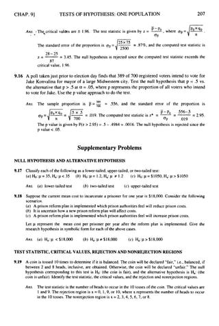 CHAP. 91 TESTS OF HYPOTHESIS:ONE POPULATION 207
-
Ans. -Th<critical valms are f 1.96. The test statistic is given by z = -, where og=
’-
OF
f *
The standard error of the proportion is oTi
= -
25x75 -
- .87%, and the computed test statistic is
42500
28-25
z=-- - 3.45. The null hypothesis is rejected since the computed test statistic exceeds the
.87
critical value, 1.96.
9.16 A poll taken just prior to election day finds that 389 of 700 registered voters intend to vote for
Jake Konvalina for mayor of a large Midwestern city. Test the null hypothesis that p = .5 vs.
the alternativethat p > .5 at a = .05,where p represents the proportion of all voters who intend
to vote for Jake. Use the p value approach to do the test.
389
Ans. The sample proportion is F=,, = S56, and the standard error of the proportion is
-
p-po S56-.5
q =/q
= ,/%
= .019. The computed test statistic is z* = --
- --
- 2.95.
OF .019
The p value is given by P(z > 2.95) = .5 - .4984 = .0016. The null hypothesis is rejected since the
p value < .05.
Supplementary Problems
NULL HYPOTHESIS AND ALTERNATIVEHYPOTHESIS
9.17
9.18
Classify each of the following as a lower-tailed, upper-tailed, or two-tailed test:
( U ) H
o
:~ = 3 5 ,
Ha: p < 35 (b) Ho: P = 1.29 Ha: CL # 1.2 (c) Ho: p=$l050, Ha: p > $1050
Ans. (a) lower-tailed test (b) two-tailed test (c) upper-tailed test
Suppose the current mean cost to incarcerate a prisoner for one year is $18,000. Consider the following
scenarios.
( U ) A prison reform plan is implemented which prison authorities feel will reduce prison costs.
(b) It is uncertain how a new prison reform plan will affect costs.
(c) A prison reform plan is implemented which prison authorities feel will increase prison costs.
Let p represent the mean cost per prisoner per year after the reform plan is implemented. Give the
research hypothesis in symbolic form for each of the above cases.
TEST STATISTIC,CRITICALVALUES, REJECTIONANDNONREJECTIONREGIONS
9.19 A coin is tossed 10times to determine if it is balanced. The coin will be declared “fair,” i.e., balanced, if
between 2 and 8 heads, inclusive, are obtained. Otherwise, the coin will be declared “unfair.” The null
hypothesis corresponding to this test is Ho: (the coin is fair), and the alternative hypothesis is Ha: (the
coin is unfair). Identify the test statistic, the critical values, and the rejection and nonrejection regions.
Ans. The test statistic is the number of heads to occur in the 10tosses of the coin. The critical values are
1 and 9. The rejection region is x = 0, 1, 9, or 10,where x represents the number of heads to occur
in the 10tosses. The nonrejection region is x = 2, 3,4,5,6, 7, or 8.
 