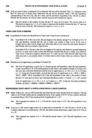 TESTS OF HYPOTHESIS: ONE POPULATION [CHAP. 9
9.20 A die is tossed 6 times to determine if it is balanced. The die will be declared “fair,” i.e., balanced, if the
face “6” turns up 3 or fewer times. Otherwise, the die will be declared “unfair.” The null hypothesis
corresponding to this test is b:
(the die is fair), and the alternative hypothesis is Ha:(the die is unfair).
Identify the test statistic, the critical values, and the rejection and nonrejection regions.
Ans. The test statistic is the number of times the face “6” turns up in 6 tosses. The critical value is 4.
The rejection region is x = 4,5, or 6, where x represents the number of times the face “6” turns up
in the 6 tosses of the die. The nonrejection region is x = 0, 1, 2, or 3.
TYPEI AND TYPE I1 ERRORS
9.21 In problems9.19 and 9.20, describe how a Type I and a Type I1error would occur.
Ans. In problem 9.19, if the coin is fair, but you happen to be unlucky and get 9 or 10heads or 9 or 10
tails and therefore conclude that the coin is unfair, you commit a Type I error. If the coin is
actually bent so that it favors heads more often than tails or vice versa, but you obtain between 2
and 8 heads, then you commit a Type I1error.
In problem 9.20, if the die is fair, but you happen to be unlucky and obtain an unusual happening
such as 4 or more sixes in the 6 tosses and therefore conclude that the die is unfair, you commit a
Type I error. If the die is loaded so that the face “6” comes up more often than the other faces, but
when you toss it, you actually obtain 3 or fewer sixes in the 6 tosses, then you commit a Type 11
error.
9.22 Find the level of significancein problems 9.19 and 9.20.
Ans. The level of significanceis given by a = P(rejecting the null hypothesis when the null hypothesis
is true). In problem 9.19, if the null hypothesis is true, then x, the number of heads in 10tosses of a
fair coin, has a binomial distributionand the level of significanceis a = P(x = 0, 1,9, or 10when
p = S).Using the binomial tables, we find that the level of significance is a = .0010 + .0098 +
.0010 + ,0098 = .0216. In problem 9.20, if the null hypothesis is true, then x, the number of times
the face “6”turns up in 6 tosses, has a binomial distributionwith n = 6 and p = !
. = .167, and the
level of significance is a = P(x = 4, 5, or 6 when p = .167). Using the binomial probability
formula,we find a = ,008096+ .000649+.oooO22= .008767.
6
HYPOTHESIS TESTSABOUT A POPULATION MEAN: LARGE SAMPLES
9.23
9.24
Home Videos Inc. surveys 450 households and finds that the mean amount spent for renting or buying
videos is $13.50 per month and the standard deviation of the sample is $7.25. Is this evidence sufficient
to conclude that p > $12.75 per month at level of significancea= .01?
Ans. The computed test statistic is z* = 2.19 and the critical value is 2.33. The null hypothesis is not
rejected.
A survey of 700 hourly wages in the US.is taken and it is found that: T = $17.65 and s = $7.55. Is this
evidence sufficientto concludethat p > $17.20, the stated current mean hourly wage in the U.S.?
Test at
a = .05.
Ans. The computed test statistic is z* = 1.58 and the critical value is 1.65. The null hypothesis is not
rejected.
 