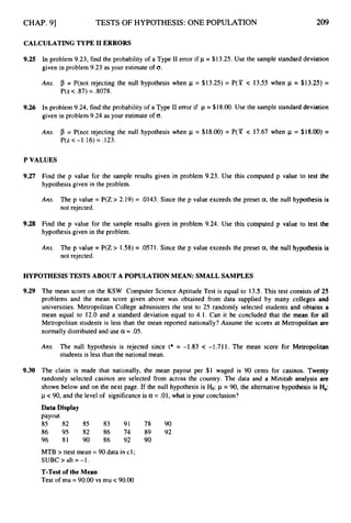 CHAP. 91 TESTS OF HYPOTHESIS: ONE POPULATION 209
CALCULATING TYPE I1 ERRORS
9,25 In problem 9.23, find the probability of a Type I1 error if p = $13.25. Use the sample standard deviation
given in problem 9.23 as your estimate of 0.
Ans. p = P(not rejecting the null hypothesis when p = $13.25) = P(X c 13.55 when p = $13.25) =
P(z< 37) = 3078.
9,26 In problem 9.24, find the probability of a Type I1 error if p = $18.00.Use the sample standard deviation
given in problem 9.24 as your estimate of 0.
Ans. p = P(not rejecting the null hypothesis when p = $18.00) = P(Y c 17.67 when p = $18.00) =
P(z<-1.16) = .123.
P VALUES
9.27 Find the p value for the sample results given in problem 9.23. Use this computed p value to test the
hypothesis given in the problem.
Ans. The p value = P(Z > 2.19) = .0143. Since the p value exceeds the preset a,the null hypothesis is
not rejected.
9.28 Find the p value for the sample results given in problem 9.24. Use this computed p value to test the
hypothesis given in the problem.
Ans. The p value = P(Z > 1.58) = .057
1. Since the p value exceeds the preset a,the null hypothesis is
not rejected.
HYPOTHESIS TESTS ABOUT A POPULATION MEAN: SMALL SAMPLES
9.29 The mean score on the KSW Computer Science Aptitude Test is equal to 13.5. This test consists of 25
problems and the mean score given above was obtained from data supplied by many colleges and
universities. Metropolitan College administers the test to 25 randomly selected students and obtains a
mean equal to 12.0 and a standard deviation equal to 4.1. Can it be concluded that the mean for all
Metropolitan students is less than the mean reported nationally? Assume the scores at Metropolitan are
normally distributed and use a = -05.
Ans. The null hypothesis is rejected since t* = -1.83 < -1.71 1. The mean score for Metropolitan
students is less than the national mean.
9.30 The claim is made that nationally, the mean payout per $1 waged is 90 cents for casinos. Twenty
randomly selected casinos are selected from across the country. The data and a Minitab analysis are
shown below and on the next page. If the null hypothesis is &:p = 90, the alternative hypothesis is H
,
:
p <90, and the level of significance is a= .01, what is your conclusion?
Data Display
payout
85 82 85 83 91 78 90
86 95 82 86 '74 89 92
96 81 90 86 92 90
MTB > ttest mean = 90 data in c1;
SUBC > alt = -1.
T-Test of the Mean
Test of mu = 90.00 vs mu c 90.00
 
