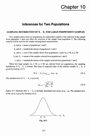 Chapter 10
Inferences for Two Populations
SAMPLINGDISTRIBUTION OF -x,FOR LARGEINDEPENDENTSAMPLES
Two samples drawn from two populations are independent samples if the selection of the sample
from population 1 does not affect the selection of the sample from population 2. The following
notation will be used for the sample and population measurements:
p1and p
2 = means of populations 1 and 2
01 and 02 = standard deviations of populations 1 and 2
nl and n2 = sizes of the samples drawn from populations 1 and 2 (nl 230, n2 230)
x1and X, = means of the samples selected from populations 1 and 2
-
SI and s2 = standard deviations of the samples selected from populations 1 and 2
When two large samples (nl 2 30, n2 2 30) are selected from two populations, the sampling
distribution of 51, - 51, is normal. The mean or expected value of the random variable 51, - x, is
given by formula (10.I ) :
-
The standard error of XI- X, is given by
(10.2)
Figure 10-1 illustrates that 51, - X2 is normally distributed and centers at p
i - p
2
.The standard error
of the curve is given by formula (10.2).
Fig. 10-1
21 1
 