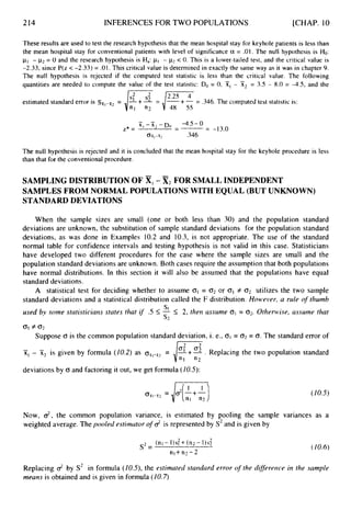 214 INFERENCES FOR TWO POPULATIONS [CHAP. 10
These results are used to test the research hypothesis that the mean hospital stay for keyhole patients is less than
the mean hospital stay for conventional patients with level of significance a = .01. The null hypothesis is Ho:
pI - p2= 0 and the research hypothesis is Ha: pI - p
2 < 0. This is a lower-tailed test, and the critical value is
-2.33, since P(z < -2.33) = .01.This critical value is determined in exactly the same way as it was in chapter 9.
The null hypothesis is rejected if the computed test statistic is less than the critical value. The following
quantities are needed to compute the value of the test statistic: Do = 0, X,- 51, = 3.5 - 8.0 = -4.5, and the
estimated standard error is Sx,-wz= +- = .346.The computed test statistic is:
"1 "2 48 55
The null hypothesis is rejected and it is concluded that the mean hospital stay for the keyhole procedure is less
than that for the conventional procedure.
SAMPLING DISTRIBUTION OF XI-X
2 FOR SMALL INDEPENDENT
SAMPLES FROM NORMAL POPULATIONS WITH EQUAL (BUT UNKNOWN)
STANDARD DEVIATIONS
When the sample sizes are small (one or both less than 30) and the population standard
deviations are unknown, the substitution of sample standard deviations for the population standard
deviations, as was done in Examples 10.2 and 10.3, is not appropriate. The use of the standard
normal table for confidence intervals and testing hypothesis is not valid in this case. Statisticians
have developed two different procedures for the case where the sample sizes are small and the
population standard deviations are unknown. Both cases require the assumption that both populations
have normal distributions. In this section it will also be assumed that the populations have equal
standard deviations.
A statistical test for deciding whether to assume C T ~= (32 or 01 # 02 utilizes the two sample
standard deviations and a statistical distribution called the F distribution. HoMjever, a rule o
f thumb
used by some statisticiaris states that if .5 I- 5 2, then assume 01 = 02. Otherwise, assume that
s1
s
2
0
1 f 0 2
Suppose CT is the common population standard deviation, i. e., 01 = 02 = O. The standard error of
-+- . Replacing the two population standard
x, - x2 is given by formula (10.2)as ox,-il2
=
deviations by CT and factoring it out, we get formula ( I0.5):
d
e
'
z
-
- -
( I0.5)
Now, $, the common population variance, is estimated by pooling the sample variances as a
weighted average. The pooled estimator o
f d is represented by S2and is given by
Replacing d by S2 in formula (10.5),the estimuted standard error of the diflererice in the sample
means is obtained and is given in formula (10.7)
 