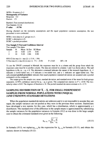 220 INFERENCES FOR TWO POPULATIONS [CHAP. 10
MTB > %vartest c2 cl
Homogeneityof Variance
Response C2
Factors C1
Bartlett's Test (normal distribution)
Test Statistic: 0.1 14
P value :0.736
Having checked out the normality assumptions and the equal population variances assumption, the test
procedure is now conducted.
MTB > twot data in c2, groups in cl;
SUBC > alternative is 0;
SUBC > pooled procedure.
Two Sample T-Testand ConfidenceInterval
Two sample T for dates
Sample N Mean St Dev SEMean
1 10 8.60 2.55 0.81
2 10 9.20 2.86 0.90
95% CI for mu (1) - mu (2): (-3.14, 1.94)
T-Test mu (1) = mu (2) (vs not =): T = -0.50 P = 0.63 DF= 18
To use the TWOT command in Minitab, the responses must be in a column and the group from which the
responses came must be in another column. The data are entered in columns 1 and 2 as shown above. The null
hypothesis is Ho: pl - k2= 0. The alternative command indicates the nature of the research hypothesis. A -1
indicates a lower-tailed test, a 0 indicates a two-tailed test, and a 1 indicates an upper-tailed test. The
subcommand pooled procedure indicates that equal population standard deviations are assumed and a pooled
estimated is to be computed.
The output gives the sample size, mean, standard deviation, and standard error of the mean for both groups
separately. A 95% confidence interval for 111 - p2 is given. The computed test statistic is t* = -0.50. The two-
tailed p value is 0.63.The degrees of freedom is 18.The pooled standard deviation estimate is S = 2.7 1.
SAMPLING DISTRIBUTION OF X,-X
2 FOR SMALL INDEPENDENT
SAMPLES FROM NORMAL POPULATIONS WITH UNEQUAL
(AND UNKNOWN) STANDARD DEVIATIONS
When the population standarddeviations are unknown and it is not reasonable to assume they are
equal, the sample variances are not pooled as they were in the previous three sections. Statisticians
have developed a test statistic for this case, which has a distribution, which is approximately a t
distribution. The standard error of the difference in the sample means is approximatedby substituting
the sample variances for the population variances in formula (10.2) as was done in the large sample
case to obtain the estimated standard error given in the following:
(10.11)
In formula (I0.3),we replace~ , l - k zby the expression for s,,-,,in formula (10.1I), and obtain the
statistic shown in formula (10.12):
 