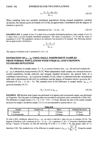 CHAP. 101
. Sample Sample size Mean Standard deviation
1. Keyhole 8 3.5hours 0.5 hour
2. Conventional 10 5.0 hours 1.7 hours
INFERENCESFOR TWO POPULATIONS 221
When sampling from two normally distributed populations having unequal population standard
deviations, the statistic given in formula (10.12)has an approximatet distribution and the degrees of
freedom is given by
df = minimum of {(nl - l), (n2- I)} (10.13)
EXAMPLE 10.8 A sample of size 13 is taken from a normally distributed population, and a sample of size 15
is taken from a second normally distributed population. The mean of population 1 is 70 and the mean of
population 2 is 65. The population variances are unknown, but assumed to be unequal. The following statistic
has an approximate t distribution.
- -
X I - x 2 - 5
sit,-x2
t =
The degrees of freedom is df = minimum( 12, 14}= 12.
ESTIMATION OF pi- ~2 USING SMALL INDEPENDENT SAMPLES
FROM NORMAL POPULATIONS WITH UNEQUAL (AND UNKNOWN)
STANDARD DEVIATIONS
The difference in sample means, 51,-X2, is apoint estimateof p1- 1 2 . . An interval estimatefor
p1- p
2 is obtained by using formula (10.12).When independent small samples are selected from two
normal populations having unknown and unequal standard deviations, the general form of a
confidence interval for p
1-p
2 is given by formula (10.1#),where t is obtained from the t distribution
table and is determined by the level of confidence and the degrees of freedom which is given by df =
minimum of {(nl - l), (n2 - 1)). The standard error of the difference in sample means, s ~ , - ~ ~ ,
is
given by formula (10.I 1).
EXAMPLE 10.9 Keyhole heart bypass was performed on 8 patients and conventional surgery was performed
on 10patients. The time spent on breathing tubes was recorded for all patients and is summarized in Table 10.8.
The difference in sample means is Xi- X2 = 3.5- 5.0 = -1.5 hours. Because the ratio of the sample standard
deviation for sample 2 divided by sample 1 is 3.4, it is not reasonable to assume that o1= 02.
To find a 95% confidence interval for pI- ~ 2 ,
we need to find the t value for use in formula (Z0.14).The
degrees of freedom is df = minimum of { (nl - I), (n2- 1)) = minimum { 7, 9) = 7. From the t distribution table
having 7 degrees of freedom, we find the following: P(-2.365 < t < 2.365) = 9 5 . The proper value of t is
therefore 2.365. The standard error of the difference in sample means is ssr,-sr2
= Using the sample
nl n2
 