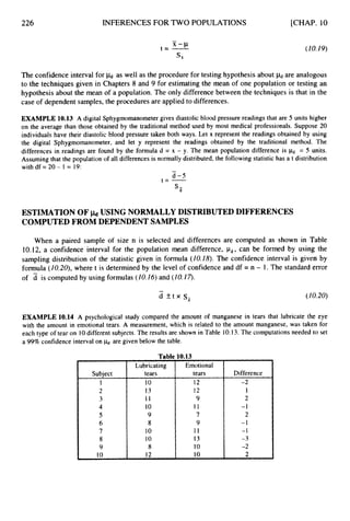 226
Lubricating
tears
INFERENCES FOR TWO POPULATIONS [CHAP. 10
Emotional
tears
(ZO. 19)
The confidence interval for jkJ as well as the procedure for testing hypothesis about P
d are analogous
to the techniques given in Chapters 8 and 9 for estimating the mean of one population or testing an
hypothesis about the mean of a population. The only difference between the techniques is that in the
case of dependent samples, the procedures are applied to differences.
EXAMPLE 10.13 A digital Sphygmomanometergives diastolic blood pressure readings that are 5 units higher
on the average than those obtained by the traditional method used by most medical professionals. Suppose 20
individuals have their diastolic blood pressure taken both ways. Let x represent the readings obtained by using
the digital Sphygmomanometer, and let y represent the readings obtained by the traditional method. The
differences in readings are found by the formula d = x - y. The mean population difference is & = 5 units.
Assuming that the population of all differences is normally distributed, the following statistic has a t distribution
with df = 20 - 1 = 19:
-
d -5
t = -
S-
d
ESTIMATION OF
COMPUTEDFROM DEPENDENT SAMPLES
USING NORMALLY DISTRIBUTED DIFFERENCES
When a paired sample of size n is selected and differences are computed as shown in Table
10.12, a confidence interval for the population mean difference, &, can be formed by using the
sampling distribution of the statistic given in formula (10.Z8). The confidence interval is given by
formula (Z0.20), where t is determined by the level of confidence and df = n - 1. The standard error
of d is computed by using formulas (10.16)and (IO.Z7).
-
d + t x s, (10.20)
EXAMPLE 10.14 A psychological study compared the amount of manganese in tears that lubricate the eye
with the amount in emotional tears. A measurement, which is related to the amount manganese, was taken for
each type of tear on 10different subjects. The results are shown in Table 10.13.The computations needed to set
a 99%confidence interval on are given below the table.
Subject
1
2
3
4
5
6
7
8
9
10
10
13
11
10
9
8
10
10
8
12
12
12
9
11
7
9
I 1
13
10
10
Difference
-2
1
2
-1
2
-1
-1
-3
-2
2
 