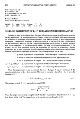 230 INFERENCESFOR TWO POPULATIONS [CHAP. 10
MTB>letc3=cl -c2
MTB > name c3 'diff
MTB > ttest mean = 0, data in c3;
SUBC > alternative = 0.
T-Test of the Mean
Test of mu = O.OO0 vs mu not = 0.000
Variable N Mean St Dev SEMean T P
diff 15 0.533 2.875 0.742 0.72 0.48
SAMPLING DISTRIBUTION OF PI-Fz FOR LARGE INDEPENDENT SAMPLES
Previous sections in this chapter have discussed inferences concerning the differences in means
for two populations. The remaining sections of Chapter 10are concerned with inferences concerning
the differences in population proportions or percents. How does the percent of defectives produced
by machine 1 compare with the percent of defectives produced by machine 2? Is there a difference in
the percent of males who will vote for a presidential candidate and the percent of females who will
vote for the candidate? Is the percentage of smokers the same for African-Americans as it is for
Whites? All of these questions involve the comparison of percents or proportions. Sample
proportions will be used to estimate the differencesin population proportions or to test a hypothesis
about the differences in population proportions. The following notation will be used.
pI and p
2 = proportions in populations 1 and 2 having the characteristicof interest
nl and n2 = sizes of the independent samples drawn from populations 1 and 2
pI and p2 = proportions in samples 1 and 2 having the characteristicof interest
-
q1 = I - pi and q 2 = 1 -p2 = proportions in populations 1 and 2 not having the characteristic
q1= 1-p,andq2= 1-ij2 = proportions in samples 1 and 2 not having the characteristic
When the samples sizes, nl and n 2 , are such that nlpl > 5, n2p2 > 5, nlql > 5 and n2q2 > 5, the
sampling distribution of PI - p2 is normal. The mean or expected value of PI - p2 is given by
formula (10.21):
-
- -
The standarderror of is, - p2is given by formula (10.22).
(10.2I )
(10.22)
When the sample sizes are large enough to satisfy the above requirements,the distribution of F, - is,
is as shown in Fig. 10-4.The standard error of the curve is given by formula (I0.22).
 