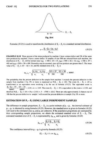 CHAP. 101 INFERENCES FOR TWO POPULATIONS 231
Fig. 10-4
-
Formula (10.23) is used to transform the distributionof pl- p2 to a standard normal distribution.
-
PI -Pz-(PI -P2)
2 =
%-P2
(10.23)
EXAMPLE 10.18 Three percent of the items produced by machine 1 have a minor defect and 2% of the same
item produced by machine 2 have a minor defect. If samples of size 500 are selected from each machine, the
distribution of p,- p2will be normal since nlpl = 500 x .03 = 15, n2p2 = 500 x .02 = 10,nlql = 500 x .97 =
485 and n2q2=500 x .98= 490. Normality may be assumed, since all four products are greater than 5. The mean
value of PI- Tj2 is .03- .02= .01, and the standard error of F, - p2 is
-
1
+m
- .03 x .97+ .02 x .98
= .00987.
n2 -d 500 500
The probability that the percent defective in the sample from machine 1 exceeds the percent defective in the
sample from machine 2 by 3% or more is expressed as P(pl - p2 > .03). The event p1 - p2 > .03 is
transformed to an equivalent event involving z by the use of formula (10.23). The equivalent event is
= 2.03, or z > 2.03.The event p,- p2> .03 is equivalent to the event z > 2.03, and
therefore P(pl - p2> .03) = P(z > 2.03) = .5 - .4788 = .0212. There are only approximately 2 chances out of
100that the percent defective in sample 1will exceed the percent defective in sample 2 by 3% or more.
- -
-
pI-p2- .01 .03 - .01
>
.00987 .00987
ESTIMATIONOF Pi -P
2 USING LARGE INDEPENDENTSAMPLES
The difference in sample proportions, F1- F2,is a point estimate ofpl - p2. An interval estimate o
f
pI-p2 is obtained by using formula (10.23). However, the standarderror as given in formula (10.22)
will need to be estimated since p1 and p2 are unknown. If the population proportions are estimated by
their corresponding sample proportions, we obtain the estimated standard error of PI - p2. The
estimated standard error of PI- p2is represented by spI-p,
and is given by formula (10.24).
The confidence interval for pl -p2 is given by formula(20.25):
(10.24)
( I0.25)
 