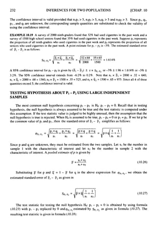 232 INFERENCES FOR TWO POPULATIONS [CHAP. 10
The confidence interval is valid provided that nlpl > 5, n2p2 > 5, nlql > 5 and n2q2 > 5. Since PI, 91,
p2 ,and q2are unknown, the corresponding sample quantities are substituted to check the validity of
using the confidence interval.
EXAMPLE 10.19 A survey of 2000 ninth-graders found that 32% had used cigarettes in the past week and a
survey of 1500 high school seniors found that 35% had used cigarettes in the past week. Suppose p1represents
the proportion of all ninth-graders who used cigarettes in the past week and p2represents the proportion of all
seniors who used cigarettes in the past week. A point estimate for pl - p2 is -3%. The estimated standard error
of F, - p2is as follows:
A 95% confidence interval for pi - p2 is given by (p,- p,) f
. z x Siil-ii2or -3% f
. 1.96 x 1.614% or -3% f
3.2%. The 95% confidence interval extends from -6.2% to 0.2%. Note that nl x PI = 2000 x .32 = 640,
nl x ql = 2000 x .68 = 1360, n2 x p2= 1500x .35 = 525, and n2 x q2= 1500 x .65 = 975. Since all 4 of these
quantities exceed 5, the confidence interval is valid.
TESTING HYPOTHESIS ABOUT PI -Pz USING LARGE INDEPENDENT
SAMPLES
The most common null hypothesis concerning pl - p2 is H
o
:pl - p2 = 0. Recall that in testing
hypothesis, the null hypothesis is always assumed to be true and the test statistic is computed under
this assumption, If the test statistic value is judged to be highly unusual, then the assumption that the
null hypothesis is true is rejected. When Ho is assumed to be true, p1 -p2 = 0 or p1 = p2. If we let p be
the common value of p1 and p2, then the standard error of Fl - p2 simplifies as follows:
-
I
Since p and q are unknown, they must be estimated from the two samples. Let XI be the number in
sample 1 with the characteristic of interest and let x2 be the number in sample 2 with the
characteristic of interest. A pooled estimate o
fp is given by
(Z0.26)
Substituting for p and 4 = 1 - j
7 for q in the above expression for ( J ~ , - ~ ,
, we obtain the
estimated standard error of F, - as given in
(10.27)
The test statistic for testing the null hypothesis Ho: p1 - p2 = 0 is obtained by using formula
(Z0.23) with pl - p2 replaced by 0 andOFl-F2
estimated by s ~ ~ - ~ ~
as given in formula (10.27). The
resulting test statistic is given in formula (10.28):
 