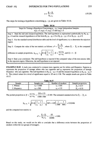 CHAP. 101
Sample
1. Whites
2, Hispanics
INFERENCES FOR TWO POPULATIONS
Sample size Number of smokers Sample proportion
nl = 1500 X I = 555 p, = 0.37
n2 = 500 ~2 = 175 P, = 0.35
-
-
233
(10.28)
The steps for testing a hypothesis concerning pI - p2 are given in Table 10.16.
Table 10.16
Steps for Testing a Hypothesis Concerning pI - p2: Large Independent Samples
nlpl > 5, n2p2 > 5, nlql > 5 and n2q2 >5
Step 1: State the null and research hypothesis. The null hypothesis is represented symbolically by Ho: p1 -
p2 = 0 and the research hypothesis is of the form Ha: P I - p2 <0 or Ha: PI- p2 > 0 or Ha:p1- p2 f 0.
Step 2: Use the standard normal distribution table and the level of significance, a,to determine the rejection
region.
-
PI-ii,
Step 3: Compute the value of the test statistic as follows: z* = -, where PI- p2is the computed
I SB1-F2
difference in sample proportions, sF1-B2
= ,and S = 1 - jY.
Step 4: State your conclusion. The null hypothesis is rejected if the computed value of the test statistic falls
in the rejection region. Otherwise, the null hypothesis is not rejected.
I
EXAMPLE 10.20 A study was conducted to compare teen cigarette use for whites and Hispanics. Suppose pI
represents the proportion of teenage whites who use cigarettes and p2 represents the proportion of teenage
Hispanics who use cigarettes. The null hypothesis is Ho:p1- p2= 0 and the research hypothesis is Ha:p1- pz#
0. The critical values for a level of significance equal to .05 are k 1.96.The sample results are given in Table
10.17.
xi+ x2 555 +175
The pooled proportion is = --
- = 0.365.The estimated standard error for PI- P, is:
n i + n 2 1500+500
and the computed test statistic is:
Based on this study, we would not be able to conclude that a difference exists between the proportion of
smokers within the two groups of teenagers.
 