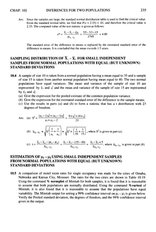 CHAP. 101 INFERENCES FOR TWO POPULATIONS 235
Ans. Since the samples are large, the standard normal distribution table is used to find the critical value.
From the standard normal table, we find that P(z > 2.33) = .01, and therefore the critical value is
2.33. The computed value of the test statistic is given as follows:
The standard error of the difference in means is replaced by the estimated standard error of the
difference in means. It is concluded that the mean exceeds 1.5years.
SAMPLING DISTRIBUTION OF XI-x,FOR SMALL INDEPENDENT
SAMPLES FROM NORMAL POPULATIONS WITH EQUAL (BUT UNKNOWN)
STANDARD DEVIATIONS
10.4 A sample of size 10is taken from a normal population having a mean equal to 35 and a sample
of size 15 is taken from another normal population having mean equal to 40. The two normal
populations have equal variances. The mean and variance of the sample of size 10 are
represented by F1and S: and the mean and variance of the sample of size 15 are represented
by X2 and s;.
(a) Give the expression for the pooled estimate of the common population variance.
(b) Give the expression for the estimated standard error of the difference in the sample means.
(c) Use the results in parts (a) and (b) to form a statistic that has a t distribution with 23
degrees of freedom.
(nI -1)s: +(n2 - 1) s$ - 9 x S
: +14x S:
nl+ n2 - 2 23
Ans. (a) S2= -
(b) = /S2[ +--!--I = lis..(”),
10 1s where S2is given in part (a).
ESTIMATION OF pi -j ~ 2
USING SMALLINDEPENDENT SAMPLES
FROM NORMAL POPULATIONS WITH EQUAL (BUT UNKNOWN)
STANDARD DEVIATIONS
10.5 A comparison of motel room rates for single occupancy was made for the cities of Omaha,
Nebraska and Kansas City, Missouri. The rates for the two cities are shown in Table 10.19.
Using the command % normplot of Minitab for both samples, it is found that it is reasonable
to assume that both populations are normally distributed. Using the command %vartestof
Minitab, it is also found that it is reasonable to assume that the populations have equal
variability. The Minitab output for setting a 99%confidence interval on p1- p
2 is given below.
Verify the Pooled standard deviation, the degrees of freedom, and the 99% confidence interval
given in the output.
 