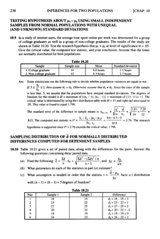 238 INFERENCES FOR TWO POPULATIONS [CHAP. 10
Sample
1. College graduate
2. Non-college graduate
TESTING HYPOTHESIS ABOUT PI- ~2 USING SMALL INDEPENDENT
SAMPLES FROM NORMAL POPULATIONS WITH UNEQUAL
(AND UNKNOWN) STANDARD DEVIATIONS
Sample size Mean Standard deviation
14 8.6 hours 1.1 hours
12 6.3 hours 2.7 hours
10.9 In a study of internet users, the average time spent online per week was determined for a group
of college graduates as well as a group of non-college graduates. The results of the study are
shown in Table 10.20.Test the research hypothesis that > p
2 at level of significancea = .05.
Give the critical value, the computed test statistic, and your conclusion. Assume that the times
are normally distributed for both populations.
Pair
1
2
3
4
5
6
Table 10.20
Sample 1 Sample 2 Difference
18 15 dl= 18- 15 = 3
23 22 d2=23-22= 1
27 25 d3 = 27 - 25 = 2
20 22 d4 = 20 - 22 = -2
19 19 d5 = 19- 19= 0
24 22 d6 = 24 - 22 = 2
Ans. Some statisticians use the following rule to decide whether population variances are equal or not:
If.5 I-5 2, then assume 01 = 02. Otherwise,assume that 01 f 02. Since the ratio of the sample
is less than .5, we assume that the populations have unequal standard deviations. The degrees of
freedom for this model is df = minimum of {(nl - l), (n2- I)} = minimum of { 13, 1 1}= 11. The
critical value is determined by using the t distribution table with df = I 1 and right-tail area equal to
.OS. This value is found to equal 1.796.
S1
s 2
The standard error of the difference in sample means is =
nl n2 14 12
- -
XI
-~2 -(PI -~ 2 )
- 8.6-6.3- 0
,833. The computed test statistic is t* = - = 2.76. The research
srr,-x2 .833
hypothesis is supported since t* = 2.76 exceeds the critical value, 1.796.
SAMPLING DISTRIBUTION OF d FOR NORMALLY DISTRIBUTED
DIFFERENCES COMPUTEDFOR DEPENDENT SAMPLES
10.10 Table 10.21 gives a set of paired data, along with the differences for the pairs. Answer the
following questionsconcerning these paired data.
Sd
U
n
/a2
-n(y)2
/ n ,and sa = -
(a) Find the following: 7= -, s
d =
A *
(b) What parameters do each of the statistics in part (a)estimate?
(c) What assumption is needed in order that the statistic t = k&-
have a t distribution
-
Sa
with (n - 1) = (6- 1) = 5 degrees of freedom?
Table 10.21
 