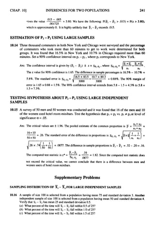 CHAP. 101 INFERENCES FOR TWO POPULATIONS 241
.015 - ,005
.001725
yives the value = 5.80. We have the following: P(F, - F2> .015) = P(z > 5.80).
which is approximately0. It is highly unlikely that pl- F2exceeds .015.
ESTINIATION OF Pi -P2 USING LARGE SAMPLES
10.14 Three thousand commuters in both New York and Chicago were surveyed and the percentage
of commuters who took more than 60 minutes to get to work were determined for both
groups. It was found that 16.5% in New York and 10.7% in Chicago required more than 60
minutes. Set a 90%confidence interval on p1- p2 ,where p1 correspondsto New York.
-
Ans. The confidence interval is given by (jjl- p2) f z x sil-i2,
where sjil-B2
=
n2
The z value for 90%confidenceis 1.65.The differencein samplepercentages is 16.5%- 10.7% =
5.8%. The standard error is sil-B2= = 0.88%.The 90%margin of
error is 1.65x 0.88 = 1.5%.The 90%confidence interval extends from 5.8 - 1.5 = 4.3%to 5.8 +
1.5= 7.3%.
TESTING HYPOTHESIS ABOUT Pi -P2 USING LARGE INDEPENDENT
SAMPLES
10.15 A survey of 50 men and 50 women was conducted and it was found that 16of the men and 10
of the women used hotel room minibars. Test the hypothesis that pl = p
2 vs. pl # p2 at level of
significancea = .05.
-
XI +x2
n l + n2
Ans. The critical values are f 1.96. The pooled estimate of the common proportion is jT = --
16+10
50+50
-- - .26. The standard error of the difference in proportions is SF,-p2
i.26 x .74($+&) = .0877.The differencein sampleproportions is - 55, = .32 - .20= .16.
-
P1-pz .16
The computed test statistic is z* = --
- --
- 1.82. Since the computed test statistic does
s V P 2 .Of377
not exceed the critical value, we cannot conclude that there is a difference between men and
women users of hotel room minibars.
Supplementary Problems
SAMPLINGDISTRIBUTIONOF XI- X,FOR LARGEINDEPENDENTSAMPLES
10.16 A sample of size 100 is selected from a population having mean 75 and standard deviation 3. Another
independent sample of size 100 is selected from a population having mean 50 and standard deviation 4.
Verify that j i l - X2 has mean 25 and standard deviation0.5.
(a) What percent of the time will sT1 - 512 fall within 0.5 of 25?
(b) What percent of the time will T1 - 512 fall within 1.0of 25?
(c) What percent of the time will - 512 fall within 1.5 of 25?
 