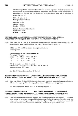 244 INFERENCES FOR TWO POPULATIONS [CHAP. 10
The following Minitab output may be used to test for equal population standard deviations. The
null hypothesis of equal population standard deviations is rejected if the p value corresponding to
Bartlett’s test is less than a = .05. In this case, the p value equals 0.386, and is reasonable to
assume that o1= 02.
MTB > %vartest c2 cl
Homogeneity of Variance
Response score
Factors sample
ConfLvl 95.0000
Bartlett’sTest (normal distribution)
Test Statistic: 0.752
Pvalue : 0.386
ESTIMATION OF pi- ~2 USING SMALL INDEPENDENTSAMPLES FROM NORMAL
POPULATIONS WITH EQUAL (BUT UNKNOWN) STANDARD DEVIATIONS
10.20 Refer to the data in Table 10.24. Minitab was used to set a 90% confidence interval on pI- p2,The
output is shown below. Using the output, give a 90% confidence interval for pI- p2
MTB > twot 90%confidence, data in c2, sample number in c1;
SUBC > pooled.
Two Sample T-Test and Confidence Interval
Two sample T for score
sample N Mean St Dev SEMean
1 11 75.50 11.30 3.4
2 1 1 79.55 8.50 2.6
90%CI for mu (1) - mu (2):(-1 1.4, 3.3)
T-Test mu (1) = mu (2) (vs not =): T= -0.96 P=0.35 DF= 20
Both use Pooled St Dev = 9.99
Am. The 90% interval extends from -1 1.4 to 3.3.
TESTING HYPOTHESIS ABOUT pi- ~2 USING SMALL INDEPENDENT SAMPLES FROM
NORMAL POPULATIONS WITH EQUAL (BUT UNKNOWN) STANDARD DEVIATIONS
10.21 Refer to problems 10.19 and 10.20.Suppose the research hypothesis is that the language skills scores
differ for the two groups. Give the computed test statistic and the corresponding p value.
Ans. The computed test statistic is t* = -0.96 and the p value is 0.35.
SAMPLING DISTRIBUTION OF
NORMAL POPULATIONS WITH UNEQUAL (AND UNKNOWN) STANDARD DEVIATIONS
FOR SMALL INDEPENDENT SAMPLES FROM
10.22 Thirty individuals who suffered from insomnia were randomly divided into two groups of 15 each. One
group was put on an exercise program of 40 minutes per day for four days a week. The other group was
not put on the exercise program and served as the control group. After six weeks, the time taken to fall
asleep was measured for each individual in the study. The results are given in Table 10.25.
 