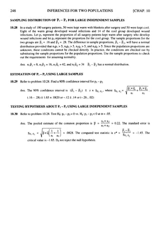248 INFERENCES FOR TWO POPULATIONS [CHAP. 10
SAMPLINGDISTRIBUTIONOF Pi - P2 FOR LARGEINDEPENDENTSAMPLES
10.28 In a study of 100surgery patients, 50 were kept warm with blankets after surgery and 50 were kept cool.
Eight of the warm group developed wound infections and 14 of the cool group developed wound
infections. Let pi represent the proportion of all surgery patients kept warm after surgery who develop
wound infections and let p2 represent the proportion for the cool group. The sample proportions for the
two groups are P1= .16 and p2= .28.The difference in sample proportions, Pr- P2,will have a normal
distribution provided that nlpl > 5, n2p2> 5, nlql> 5, and n2q2> 5. Since the population proportions are
unknown, these conditions cannot be checked directly. In practice, the conditions are checked out by
substituting the sample proportions for the population proportions. Use the sample proportions to check
out the requirements for assuming normality.
Ans. nip, = 8, n2F2 = 16, nlq, = 42, and n2q, = 34 p1- p2has a normal distribution.
ESTIMATION OF PI -P2 USING LARGESAMPLES
10.29 Refer to problem 10.28.Find a 90%confidence interval for p1- p2.
-
- X;Tr ; Pzx% .
Ans. The 90% confidence interval is (PI- p2) k z x SFIUF2,
where SFl-Fz
=
nl n2
(.16 - .28)+_ 1.65x .0820 or -.I2 +_ .14 or (-.26 ,.02)
TESTING HYPOTHESISABOUT PI-P2 USING LARGEINDEPENDENTSAMPLES
10.30 Refer to problem 10.28.Test H
o
:p1 - pz= 0 vs. Ha:p1 - p2< 0 at a = .05.
Ans. The pooled estimate of the common proportion is jT = = 0.22. The standard error is
n l + n2
-
P,-F,
SF,-B2
STilPF2
= ,/- = .0828. The computed test statistic is z* = -= -1.45. The
critical value is -1.65. Do not reject the null hypothesis.
 